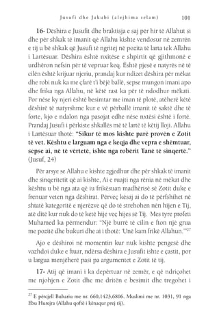 J u s u f i d h e J a k u b i ( a l e j h i m a s e l a m ) 101
16- Dëshira e Jusufit dhe braktisja e saj për hir të Allahut si
dhe për shkak të imanit që Allahu kishte vendosur në zemrën
e tij u bë shkak që Jusufi të ngritej në pozita të larta tek Allahu
i Lartësuar. Dëshira është nxitëse e shpirtit që gjithmonë e
urdhëron nefsin për të vepruar keq. Është pjesë e natyrës në të
cilën është krijuar njeriu, prandaj kur ndizet dëshira për mëkat
dhe robi nuk ka me çfarë t’i bëjë ballë, sepse mungon imani apo
dhe frika nga Allahu, në këtë rast ka për të ndodhur mëkati.
Por nëse ky njeri është besimtar me iman të plotë, atëherë këtë
dëshirë të natyrshme kur e vë përballë imanit të saktë dhe të
forte, kjo e ndalon nga pasojat edhe nëse nxtësi është i fortë.
Prandaj Jusufi i përkiste shkallës më të lartë të këtij lloji. Allahu
i Lartësuar thotë: “Sikur të mos kishte parë provën e Zotit
të vet. Kështu e larguam nga e keqja dhe vepra e shëmtuar,
sepse ai, në të vërtetë, ishte nga robërit Tanë të sinqertë.”
(Jusuf, 24)
Për arsye se Allahu e kishte zgjedhur dhe për shkak të imanit
dhe sinqeritetit që ai kishte, Ai e ruajti nga rënia në mëkat dhe
kështu u bë nga ata që iu frikësuan madhërisë së Zotit duke e
frenuar veten nga dëshirat. Përveç kësaj ai do të përfshihet në
shtatë kategoritë e njerëzve që do të strehohen nën hijen e Tij,
atë ditë kur nuk do të ketë hije veç hijes së Tij. Mes tyre profeti
Muhamed ka përmendur: “Një burrë të cilin e fton një grua
me pozitë dhe bukuri dhe ai i thotë: ‘Unë kam frikë Allahun.’”27
Ajo e dëshiroi në momentin kur nuk kishte pengesë dhe
vazhdoi duke e ftuar, ndërsa dëshira e Jusufit ishte e çastit, por
u largua menjëherë pasi pa argumentet e Zotit të tij.
17- Atij që imani i ka depërtuar në zemër, e që ndriçohet
me njohjen e Zotit dhe me dritën e besimit dhe tregohet i
27 
E përcjell Buhariu me nr. 660,1423,6806. Muslimi me nr. 1031, 91 nga
Ebu Hurejra (Allahu qoftë i kënaqur prej tij).
 