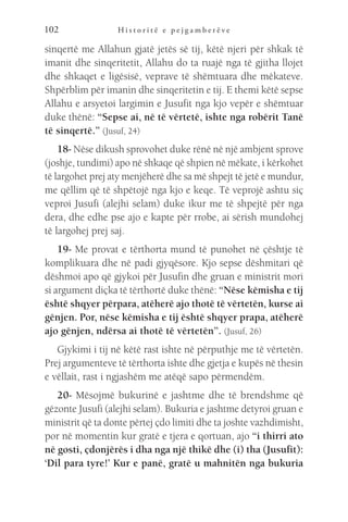 H i s t o r i t ë e p e j g a m b e r ë v e
102
sinqertë me Allahun gjatë jetës së tij, këtë njeri për shkak të
imanit dhe sinqeritetit, Allahu do ta ruajë nga të gjitha llojet
dhe shkaqet e ligësisë, veprave të shëmtuara dhe mëkateve.
Shpërblim për imanin dhe sinqeritetin e tij. E themi këtë sepse
Allahu e arsyetoi largimin e Jusufit nga kjo vepër e shëmtuar
duke thënë: “Sepse ai, në të vërtetë, ishte nga robërit Tanë
të sinqertë.” (Jusuf, 24)
18- Nëse dikush sprovohet duke rënë në një ambjent sprove
(joshje, tundimi) apo në shkaqe që shpien në mëkate, i kërkohet
të largohet prej aty menjëherë dhe sa më shpejt të jetë e mundur,
me qëllim që të shpëtojë nga kjo e keqe. Të veprojë ashtu siç
veproi Jusufi (alejhi selam) duke ikur me të shpejtë për nga
dera, dhe edhe pse ajo e kapte për rrobe, ai sërish mundohej
të largohej prej saj.
19- Me provat e tërthorta mund të punohet në çështje të
komplikuara dhe në padi gjyqësore. Kjo sepse dëshmitari që
dëshmoi apo që gjykoi për Jusufin dhe gruan e ministrit mori
si argument diçka të tërthortë duke thënë: “Nëse këmisha e tij
është shqyer përpara, atëherë ajo thotë të vërtetën, kurse ai
gënjen. Por, nëse këmisha e tij është shqyer prapa, atëherë
ajo gënjen, ndërsa ai thotë të vërtetën”. (Jusuf, 26)
Gjykimi i tij në këtë rast ishte në përputhje me të vërtetën.
Prej argumenteve të tërthorta ishte dhe gjetja e kupës në thesin
e vëllait, rast i ngjashëm me atëqë sapo përmendëm.
20- Mësojmë bukurinë e jashtme dhe të brendshme që
gëzonte Jusufi (alejhi selam). Bukuria e jashtme detyroi gruan e
ministrit që ta donte përtej çdo limiti dhe ta joshte vazhdimisht,
por në momentin kur gratë e tjera e qortuan, ajo “i thirri ato
në gosti, çdonjërës i dha nga një thikë dhe (i) tha (Jusufit):
‘Dil para tyre!’ Kur e panë, gratë u mahnitën nga bukuria
 