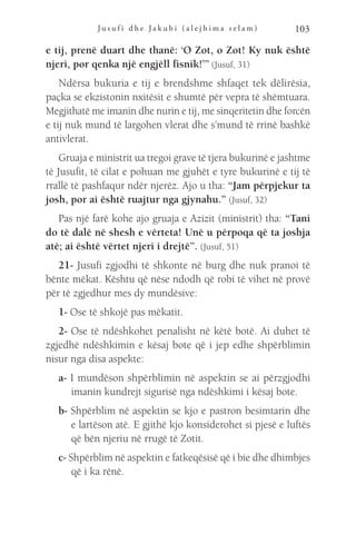 J u s u f i d h e J a k u b i ( a l e j h i m a s e l a m ) 103
e tij, prenë duart dhe thanë: ‘O Zot, o Zot! Ky nuk është
njeri, por qenka një engjëll fisnik!’” (Jusuf, 31)
Ndërsa bukuria e tij e brendshme shfaqet tek dëlirësia,
paçka se ekzistonin nxitësit e shumtë për vepra të shëmtuara.
Megjithatë me imanin dhe nurin e tij, me sinqeritetin dhe forcën
e tij nuk mund të largohen vlerat dhe s’mund të rrinë bashkë
antivlerat.
Gruaja e ministrit ua tregoi grave të tjera bukurinë e jashtme
të Jusufit, të cilat e pohuan me gjuhët e tyre bukurinë e tij të
rrallë të pashfaqur ndër njerëz. Ajo u tha: “Jam përpjekur ta
josh, por ai është ruajtur nga gjynahu.” (Jusuf, 32)
Pas një farë kohe ajo gruaja e Azizit (ministrit) tha: “Tani
do të dalë në shesh e vërteta! Unë u përpoqa që ta joshja
atë; ai është vërtet njeri i drejtë”. (Jusuf, 51)
21- Jusufi zgjodhi të shkonte në burg dhe nuk pranoi të
bënte mëkat. Kështu që nëse ndodh që robi të vihet në provë
për të zgjedhur mes dy mundësive:
1- Ose të shkojë pas mëkatit.
2- Ose të ndëshkohet penalisht në këtë botë. Ai duhet të
zgjedhë ndëshkimin e kësaj bote që i jep edhe shpërblimin
nisur nga disa aspekte:
a- I mundëson shpërblimin në aspektin se ai përzgjodhi
imanin kundrejt sigurisë nga ndëshkimi i kësaj bote.
b- Shpërblim në aspektin se kjo e pastron besimtarin dhe
e lartëson atë. E gjithë kjo konsiderohet si pjesë e luftës
që bën njeriu në rrugë të Zotit.
c- Shpërblim në aspektin e fatkeqësisë që i bie dhe dhimbjes
që i ka rënë.
 