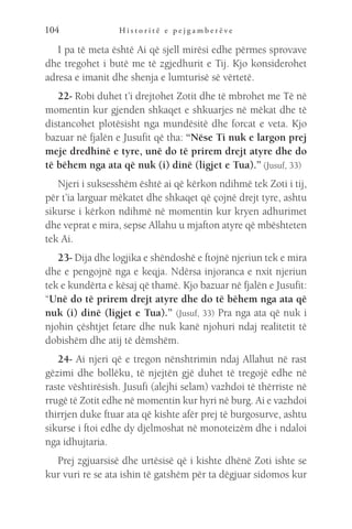 H i s t o r i t ë e p e j g a m b e r ë v e
104
I pa të meta është Ai që sjell mirësi edhe përmes sprovave
dhe tregohet i butë me të zgjedhurit e Tij. Kjo konsiderohet
adresa e imanit dhe shenja e lumturisë së vërtetë.
22- Robi duhet t’i drejtohet Zotit dhe të mbrohet me Të në
momentin kur gjenden shkaqet e shkuarjes në mëkat dhe të
distancohet plotësisht nga mundësitë dhe forcat e veta. Kjo
bazuar në fjalën e Jusufit që tha: “Nëse Ti nuk e largon prej
meje dredhinë e tyre, unë do të prirem drejt atyre dhe do
të bëhem nga ata që nuk (i) dinë (ligjet e Tua).” (Jusuf, 33)
Njeri i suksesshëm është ai që kërkon ndihmë tek Zoti i tij,
për t’ia larguar mëkatet dhe shkaqet që çojnë drejt tyre, ashtu
sikurse i kërkon ndihmë në momentin kur kryen adhurimet
dhe veprat e mira, sepse Allahu u mjafton atyre që mbështeten
tek Ai.
23- Dija dhe logjika e shëndoshë e ftojnë njeriun tek e mira
dhe e pengojnë nga e keqja. Ndërsa injoranca e nxit njeriun
tek e kundërta e kësaj që thamë. Kjo bazuar në fjalën e Jusufit:
“Unë do të prirem drejt atyre dhe do të bëhem nga ata që
nuk (i) dinë (ligjet e Tua).” (Jusuf, 33) Pra nga ata që nuk i
njohin çështjet fetare dhe nuk kanë njohuri ndaj realitetit të
dobishëm dhe atij të dëmshëm.
24- Ai njeri që e tregon nënshtrimin ndaj Allahut në rast
gëzimi dhe bollëku, të njejtën gjë duhet të tregojë edhe në
raste vështirësish. Jusufi (alejhi selam) vazhdoi të thërriste në
rrugë të Zotit edhe në momentin kur hyri në burg. Ai e vazhdoi
thirrjen duke ftuar ata që kishte afër prej të burgosurve, ashtu
sikurse i ftoi edhe dy djelmoshat në monoteizëm dhe i ndaloi
nga idhujtaria.
Prej zgjuarsisë dhe urtësisë që i kishte dhënë Zoti ishte se
kur vuri re se ata ishin të gatshëm për ta dëgjuar sidomos kur
 