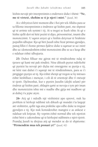 J u s u f i d h e J a k u b i ( a l e j h i m a s e l a m ) 105
kishin nevojë për interpretimin e endërrave duke i thënë: “Ne,
me të vërtetë, shohim se ti je njeri i mirë.” (Jusuf, 36)
Ai e shfrytëzoi këtë moment dhe i ftoi për tek Allahu para se
ta fillonte interpretimin e ëndrrave që kishin parë, me shpresë
që të arrinte tek synimi i tij. Ai u tregoi se kush ishte Ai që e
kishte sjellë deri në këtë pozitë të dijes, përsosmërisë, imanit dhe
monotezimit. U sqaroi arsyet që e kishin detyruar të braktiste
popullin idhujtar. Kjo që bëri Jusufi ishte ftesë përmes gjendjes,
pastaj filloi t’i ftonte përmes fjalëve duke u sqaruar se sa i mirë
dhe sa i domosdoshëm është monotezimi dhe se sa e keqe dhe
e ndaluar është idhujtaria.
25- Duhet filluar me gjërat më të rëndësishme ndaj të
tjerave që kanë më pak rëndësi. Nëse dikush pyetet ndërkohë
që pyetësi ka nevojë për diçka më emergjente se pyetja e tij,
në këtë rast duhet t’i sqarojë më të rëndësishmen, para se t’i
përgjigjet pyetjes së tij. Kjo është shenjë që tregon se ky mësues
është këshillues i mençur, i cili di të orientojë dhe t’i mësojë
të tjerët. Djelmoshat, kur e pyetën Jusufin (alejhi selam) për
ëndrrat që kishin parë, shfaqën qartë se nevoja e tyre për iman
dhe monoteizëm ishte më e madhe dhe gjëja më madhore që
ai duhej t’u jepte atyre.
26- Atij që i ndodh një vështirësi apo sprovë, nuk ka
problem të kërkojë ndihmë tek dikush që mundet t’ia largojë
atë vështirësi, qoftë nga ana praktike apo edhe duke ia treguar
gjendjen e tij. Kjo nuk konsiderohet mangësi e as ankesë e
ndaluar tek krijesat. Ky veprim është normal dhe tek njerëzit
është bërë e zakonshme që të kërkojnë ndihmën e njëri-tjetrit.
Prandaj Jusufi iu drejtua atij që mendoi se do të shpëtonte:
“Përmendëm mua tek pronari yt!” (Jusuf, 42)
 