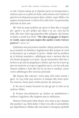 J u s u f i d h e J a k u b i ( a l e j h i m a s e l a m ) 107
se nuk i lejohet askujt që të shprehet prerë në interpretimin e
ëndrrave para se ta njohë atë fushë, ashtu sikurse nuk i lejohet të
japë fetva në dispozita pa patur dijen e duhur, sepse Allahu e ka
quajtur interpretimin e ëndrrës fetva dhe këtë e ka përmendur
pikërisht në këtë sure.
31- Nuk ka asnjë problem që njeriu të flasë dhe të tregojë
për gjërat e tij, për sjelljen apo dijen e tij, etj., nëse kjo ka
dobi, dhe nëse ruhet nga gënjeshtra dhe syfaqësia. Kjo bazuar
në fjalën e Jusufit kur thotë: “Më cakto përgjegjës të depove
të vendit, sepse unë jam ruajtës dhe njohës (i mirë i këtyre
punëve)”. (Jusuf, 55)
Gjithashtu nuk përçmohet mandati i dikujt përderisa ai bën
aq sa mundet në zbatimin e legjislacionit dhe çuarjen në vend
të detyrimeve që u takojnë të tjerëve. Madje nuk ka problem
që të kërkojë mandatin e udhëhqejes nëse e meriton dhe ka
më shumë përgatitje se të tjerët. Ajo që nënçmohet është kur e
kërkon ai që nuk ka përgatitjen e duhur, apo kur ka të tjerë që
janë më meritorë se ai apo të ngjashëm me të, ose kur nuk janë
zbatuar urdhrat e Zotit dhe kur ky që don të sundojë, synon
vetëm udhëheqjen dhe interesat personale.
32- Bujaria dhe nderimi i Zotit ndaj robit është shumë i
gjerë. Ai i jep robit prej mirësive të dunjasë dhe botës tjetër.
Por mirësia e botës tjetër arrihet përmes dy mënyrave:
1- Me anë të imanit (besimit) në çdo gjë për të cilën na ka
njoftuar Allahu.
2- Përmes devotshmërisë që aludon në praktikimin e
urdhrave legjislative dhe largimin prej të ndaluarave.
Mirësia e botës tjetër është shumë më e mirë se ajo e dunjasë
dhe pushteti i saj. Robi duhet t’i flasë vetes dhe të përmallohet
për shpërblimin e Allahut dhe nuk duhet të brengoset përballë
 