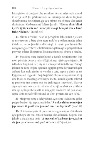 H i s t o r i t ë e p e j g a m b e r ë v e
108
kënaqësive të dunjasë dhe sundimit të saj, nëse nuk mund
t’i arrijë ato! Jo, përkundrazi, ai inkurajohet duke kujtuar
shpërblimin e botës tjetër, gjë që e mbush me shpresë dhe qetësi
shpirtërore. Kjo bazuar në fjalën e Jusufit: “Ndërsa shpërblimi
i jetës tjetër është më i mirë për ata që besojnë dhe e kanë
frikë Allahun.” (Jusuf, 57)
33- Shtimi i rrizkut, nëse ka për qëllim lehtësimin e jetesës
së njerëzve pa u bërë dëm atyre nuk ka problem madje është
i kërkuar, sepse Jusufi i urdhëroi që t’i ruanin prodhimet dhe
ushqimet gjatë viteve të bollëkut me qëllim që të përgatiteshin
për vitet e thata dhe përmes kësaj u arrit mirësi shumë e madhe.
34- Mësojmë mirë menaxhimin e Jusufit në momentin kur
mori përsipër depot e mbarë Egjiptit nga njëri cep në tjetrin. Ai
i dha hov bujqësisë deri aty sa u shtua prodhimi dhe njerëzit që
jetonin në zona të tjera synonin Egjiptin për të kërkuar ushqim
atëherë kur nuk gjenin në vendet e tyre, sepse e dinin se në
Egjipt mund të gjenin. Prej drejtësisë dhe mirëorganizimit të tij
dhe frikës se mos tregtarët luajnë me të, ai nuk lejonte askënd
të peshonte më shumë ose më pak ngase i nevojitej. Ndërsa
atyre që vinin nuk u jepte më shumë se një mushkë me drithëra
dhe ajo që kuptohet është se ai u jepte vendasve më pak se aq,
sepse ishin më afër dhe mund të ishin prezent në çdo kohë.
35- Mikpritja është e pëlqyeshme. Ajo është traditë e të gjithë
pejgamberëve, kjo sepse Jusufi tha: “A nuk e shihni se unë jua
jap masën të plotë dhe jam më i miri mikpritës?” (Jusuf, 59)
36- Opinioni negativ në prezencën e argumenteve të tërthorta
që e pohojnë atë nuk është i ndaluar dhe as haram. Kujtoni kur
Jakubi u tha djemve të tij: “A mos vallë t’jua besoj juve, ashtu
siç jua pata besuar më parë vëllain e tij? (Jusuf, 64)
 