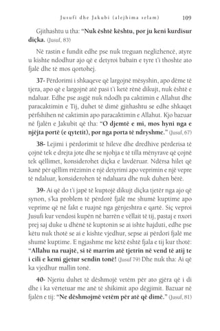 J u s u f i d h e J a k u b i ( a l e j h i m a s e l a m ) 109
Gjithashtu u tha: “Nuk është kështu, por ju keni kurdisur
diçka. (Jusuf, 83)
Në rastin e fundit edhe pse nuk treguan neglizhencë, atyre
u kishte ndodhur ajo që e detyroi babain e tyre t’i thoshte ato
fjalë dhe të mos qortohej.
37- Përdorimi i shkaqeve që largojnë mësyshin, apo dëme të
tjera, apo që e largojnë atë pasi t’i ketë rënë dikujt, nuk është e
ndaluar. Edhe pse asgjë nuk ndodh pa caktimin e Allahut dhe
paracaktimin e Tij, duhet të dimë gjithashtu se edhe shkaqet
përfshihen në caktimin apo paracaktimin e Allahut. Kjo bazuar
në fjalën e Jakubit që tha: “O djemtë e mi, mos hyni nga e
njëjta portë (e qytetit), por nga porta të ndryshme.” (Jusuf, 67)
38- Lejimi i përdorimit të hileve dhe dredhive përderisa të
çojnë tek e drejta jote dhe se njohja e të tilla mënyrave që çojnë
tek qëllimet, konsiderohet diçka e lavdëruar. Ndërsa hilet që
kanë për qëllim rrëzimin e një detyrimi apo veprimin e një vepre
të ndaluar, konsiderohen të ndaluara dhe nuk duhen bërë.
39- Ai që do t’i japë të kuptojë dikujt diçka tjetër nga ajo që
synon, s’ka problem të përdorë fjalë me shumë kuptime apo
veprime që në fakt e ruajnë nga gënjeshtra e qartë. Siç veproi
Jusufi kur vendosi kupën në barrën e vëllait të tij, pastaj e nxori
prej saj duke u dhënë të kuptonin se ai ishte hajduti, edhe pse
këtu nuk thotë se ai e kishte vjedhur, sepse ai përdori fjalë me
shumë kuptime. E ngjashme me këtë është fjala e tij kur thotë:
“Allahu na ruajtë, si të marrim atë tjetrin në vend të atij te
i cili e kemi gjetur sendin tonë! (Jusuf 79) Dhe nuk tha: Ai që
ka vjedhur mallin tonë.
40- Njeriu duhet të dëshmojë vetëm për ato gjëra që i di
dhe i ka vërtetuar me anë të shikimit apo dëgjimit. Bazuar në
fjalën e tij: “Ne dëshmojmë vetëm për atë që dimë.” (Jusuf, 81)
 