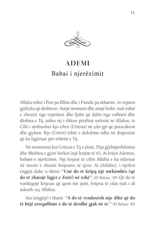 11
ADEMI
Babai i njerëzimit
Allahu është i Pari pa fillim dhe i Fundit pa mbarim. Ai vepron
gjithçka që dëshiron. Asnjë moment dhe asnjë kohë, nuk është
e zbrazët nga veprimet dhe fjalët që dalin nga vullneti dhe
dëshira e Tij, ashtu siç i shkon përshtat urtësisë së Allahut, të
Cilit i atribuohet kjo cilësi (Urtësia) në çdo gjë që paracakton
dhe gjykon. Kjo (Urtësi) është e dukshme edhe në dispozitat
që ka ligjëruar për robërit e Tij.
Në momentin kur Urtësia e Tij e plotë, Dija gjithëpërfshirëse
dhe Mëshira e gjerë kërkoi (një krijim të ri), Ai krijoi Ademin,
babain e njerëzimit. Një krijesë të cilën Allahu e ka nderuar
në mesin e shumë krijesave të tjera. Ai (Allahu), i njoftoi
engjëjt duke u thënë: “Unë do të krijoj një mëkëmbës (që
do të zbatojë ligjet e Zotit) në tokë”. (El Bekare, 30) Që do të
trashëgojë krijesat që qenë më parë, krijesa të cilat nuk i di
askush veç Allahut.
Ata (engjëjt) i thanë: “A do të vendosësh atje dikë që do
të bëjë çrregullime e do të derdhë gjak në të.” (El Bekare 30)
 
