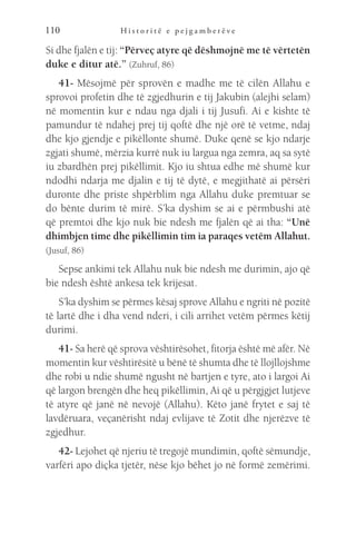 H i s t o r i t ë e p e j g a m b e r ë v e
110
Si dhe fjalën e tij: “Përveç atyre që dëshmojnë me të vërtetën
duke e ditur atë.” (Zuhruf, 86)
41- Mësojmë për sprovën e madhe me të cilën Allahu e
sprovoi profetin dhe të zgjedhurin e tij Jakubin (alejhi selam)
në momentin kur e ndau nga djali i tij Jusufi. Ai e kishte të
pamundur të ndahej prej tij qoftë dhe një orë të vetme, ndaj
dhe kjo gjendje e pikëllonte shumë. Duke qenë se kjo ndarje
zgjati shumë, mërzia kurrë nuk iu largua nga zemra, aq sa sytë
iu zbardhën prej pikëllimit. Kjo iu shtua edhe më shumë kur
ndodhi ndarja me djalin e tij të dytë, e megjithatë ai përsëri
duronte dhe priste shpërblim nga Allahu duke premtuar se
do bënte durim të mirë. S’ka dyshim se ai e përmbushi atë
që premtoi dhe kjo nuk bie ndesh me fjalën që ai tha: “Unë
dhimbjen time dhe pikëllimin tim ia paraqes vetëm Allahut.
(Jusuf, 86)
Sepse ankimi tek Allahu nuk bie ndesh me durimin, ajo që
bie ndesh është ankesa tek krijesat.
S’ka dyshim se përmes kësaj sprove Allahu e ngriti në pozitë
të lartë dhe i dha vend nderi, i cili arrihet vetëm përmes këtij
durimi.
41- Sa herë që sprova vështirësohet, fitorja është më afër. Në
momentin kur vështirësitë u bënë të shumta dhe të llojllojshme
dhe robi u ndie shumë ngusht në bartjen e tyre, ato i largoi Ai
që largon brengën dhe heq pikëllimin, Ai që u përgjgjet lutjeve
të atyre që janë në nevojë (Allahu). Këto janë frytet e saj të
lavdëruara, veçanërisht ndaj evlijave të Zotit dhe njerëzve të
zgjedhur.
42- Lejohet që njeriu të tregojë mundimin, qoftë sëmundje,
varfëri apo diçka tjetër, nëse kjo bëhet jo në formë zemërimi.
 