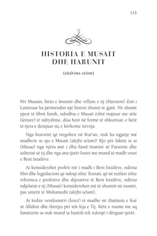 113
HISTORIA E MUSAIT
DHE HARUNIT
(alejhima selam)
Për Musain, birin e Imranit dhe vëllain e tij (Harunin) Zoti i
Lartësuar ka përmendur një histori shumë të gjatë. Në shumë
pjesë të librit fisnik, ndodhia e Musait është trajtuar me stile
(letrare) të ndryshme, disa herë në formë të shkurtuar, e herë
të tjera e detajuar siç e kërkonte nevoja.
Nga historitë që tregohen në Kur’an, nuk ka ngjarje më
madhore se ajo e Musait (alejhi selam)! Kjo për faktin se ai
(Musai) nga njëra anë i dha fund tiranisë së Faraonit dhe
ushtrisë së tij dhe nga ana tjetër kuroi me mund të madh veset
e Beni Israilëve.
Ai konsiderohet profeti më i madh i Beni Israilëve, ndërsa
libri dhe legjislacioni që ndoqi ishte Teurati, që në realitet ishte
referenca e profetëve dhe dijetarëve të Beni Israilëve, ndërsa
ndjekësit e tij (Musait) konsiderohen më të shumtit në numër,
pas umetit të Muhamedit (alejhi selam).
Ai kishte vendosmëri (forcë) të madhe në zbatimin e fesë
së Allahut dhe thirrjes për tek feja e Tij. Këtë e ruante me aq
fanatizëm sa nuk mund ta hasësh tek ndonjë i dërguar tjetër.
 