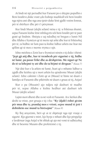 H i s t o r i t ë e p e j g a m b e r ë v e
114
Ai lindi në një periudhë kur Faraoni po e shtypte popullin e
Beni Israilëve,duke vrarë çdo foshnje mashkull tek beni Israilët
nga njëra anë dhe nga ana tjetër duke lënë gjallë vetëm femrat,
për të shërbyer dhe për t’i përçmuar.
Kur lindi Musai (alejhi selam) nëna e tij u frikësua shumë,
sepse Faraoni kishte lënë mbikqyrës tek beni Israilët për të parë
gratë që lindnin. Shtëpia e saj ndodhej në bregun e lumit Nil
dhe Allahu e frymëzoi që të merte një arkë dhe kur të frikësohej
për të, ta hidhte në lum pasi ta kishte lidhur arkën me litar me
qëllim që të mos e merrte rryma e ujit.
Ishte mëshira e Zotit kur e frymëzoi nënën e tij duke i thënë:
“Jepi gji atij dhe, kur të trembesh për sigurinë e tij, hidhe
në lumë, pa pasur frikë dhe as dëshpërim. Me siguri që Ne
do të ta kthejmë ty atë dhe do ta bëjmë të dërguar.” (Kasas 7)
Një ditë kur e la arkën në lumë, litari që e mbante lidhur u
zgidh dhe kështu uji e mori arkën ku qëndronte Musai (alejhi
selam). Ishte caktimi i Zotit që ai (Musai) të binte në duart e
familjes së Faraonit dhe pikërisht në duart e gruas së tij, Asijas!
Kur e pa (Musain) ajo ndjeu një dashuri të madhe
për të, sepse Allahu e kishte hedhur atë dashuri tek
Musai (alejhi selam)
Lajmi mori dhenë dhe ra në vesh të Faraonit. Ai e kërkoi dhe
deshi ta vriste, por gruaja e tij i tha: “Ky (djalë) është gëzim
për mua dhe ty, prandaj mos e vrisni, sepse mund të jetë i
dobishëm ose mund ta birësojmë” (Kasas 9)
Ky lloj arsyetimi, bëri që ai të shpëtojë nga një vrasje e
sigurtë. Kjo gjurmë e mirë, kjo hyrje e mbarë dhe kjo përpjekje
e lavdëruar (nga Asija) u bë shkak që ajo më vonë të udhëzohej
dhe të besonte Musain dhe profetësinë e tij.
 