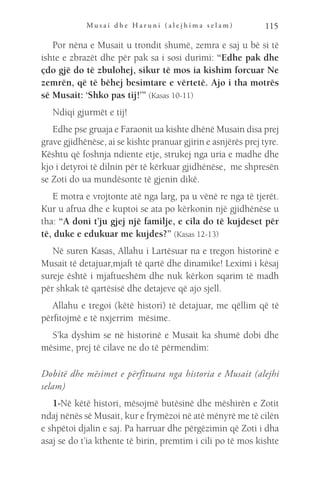 M u s a i d h e H a r u n i ( a l e j h i m a s e l a m ) 115
Por nëna e Musait u trondit shumë, zemra e saj u bë si të
ishte e zbrazët dhe për pak sa i sosi durimi: “Edhe pak dhe
çdo gjë do të zbulohej, sikur të mos ia kishim forcuar Ne
zemrën, që të bëhej besimtare e vërtetë. Ajo i tha motrës
së Musait: ‘Shko pas tij!’” (Kasas 10-11)
Ndiqi gjurmët e tij!
Edhe pse gruaja e Faraonit ua kishte dhënë Musain disa prej
grave gjidhënëse, ai se kishte pranuar gjirin e asnjërës prej tyre.
Kështu që foshnja ndiente etje, strukej nga uria e madhe dhe
kjo i detyroi të dilnin për të kërkuar gjidhënëse, me shpresën
se Zoti do ua mundësonte të gjenin dikë.
E motra e vrojtonte atë nga larg, pa u vënë re nga të tjerët.
Kur u afrua dhe e kuptoi se ata po kërkonin një gjidhënëse u
tha: “A doni t’ju gjej një familje, e cila do të kujdeset për
të, duke e edukuar me kujdes?” (Kasas 12-13)
Në suren Kasas, Allahu i Lartësuar na e tregon historinë e
Musait të detajuar,mjaft të qartë dhe dinamike! Leximi i kësaj
sureje është i mjaftueshëm dhe nuk kërkon sqarim të madh
për shkak të qartësisë dhe detajeve që ajo sjell.
Allahu e tregoi (këtë histori) të detajuar, me qëllim që të
përfitojmë e të nxjerrim mësime.
S’ka dyshim se në historinë e Musait ka shumë dobi dhe
mësime, prej të cilave ne do të përmendim:
Dobitë dhe mësimet e përfituara nga historia e Musait (alejhi
selam)
1-Në këtë histori, mësojmë butësinë dhe mëshirën e Zotit
ndaj nënës së Musait, kur e frymëzoi në atë mënyrë me të cilën
e shpëtoi djalin e saj. Pa harruar dhe përgëzimin që Zoti i dha
asaj se do t’ia kthente të birin, premtim i cili po të mos kishte
 