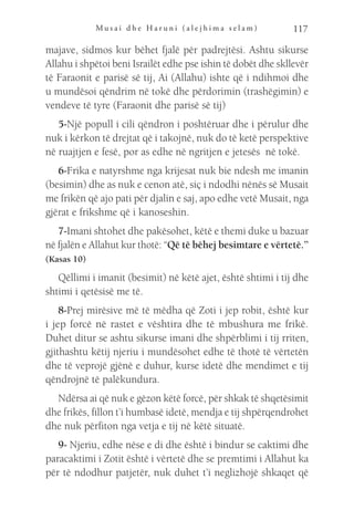 M u s a i d h e H a r u n i ( a l e j h i m a s e l a m ) 117
majave, sidmos kur bëhet fjalë për padrejtësi. Ashtu sikurse
Allahu i shpëtoi beni Israilët edhe pse ishin të dobët dhe skllevër
të Faraonit e parisë së tij, Ai (Allahu) ishte që i ndihmoi dhe
u mundësoi qëndrim në tokë dhe përdorimin (trashëgimin) e
vendeve të tyre (Faraonit dhe parisë së tij)
5-Një popull i cili qëndron i poshtëruar dhe i përulur dhe
nuk i kërkon të drejtat që i takojnë, nuk do të ketë perspektive
në ruajtjen e fesë, por as edhe në ngritjen e jetesës në tokë.
6-Frika e natyrshme nga krijesat nuk bie ndesh me imanin
(besimin) dhe as nuk e cenon atë, siç i ndodhi nënës së Musait
me frikën që ajo pati për djalin e saj, apo edhe vetë Musait, nga
gjërat e frikshme që i kanoseshin.
7-Imani shtohet dhe pakësohet, këtë e themi duke u bazuar
në fjalën e Allahut kur thotë: “Që të bëhej besimtare e vërtetë.”
(Kasas 10)
Qëllimi i imanit (besimit) në këtë ajet, është shtimi i tij dhe
shtimi i qetësisë me të.
8-Prej mirësive më të mëdha që Zoti i jep robit, është kur
i jep forcë në rastet e vështira dhe të mbushura me frikë.
Duhet ditur se ashtu sikurse imani dhe shpërblimi i tij rriten,
gjithashtu këtij njeriu i mundësohet edhe të thotë të vërtetën
dhe të veprojë gjënë e duhur, kurse idetë dhe mendimet e tij
qëndrojnë të palëkundura.
Ndërsa ai që nuk e gëzon këtë forcë, për shkak të shqetësimit
dhe frikës, fillon t’i humbasë idetë, mendja e tij shpërqendrohet
dhe nuk përfiton nga vetja e tij në këtë situatë.
9- Njeriu, edhe nëse e di dhe është i bindur se caktimi dhe
paracaktimi i Zotit është i vërtetë dhe se premtimi i Allahut ka
për të ndodhur patjetër, nuk duhet t’i neglizhojë shkaqet që
 