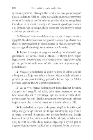 H i s t o r i t ë e p e j g a m b e r ë v e
118
sjellin ndryshimin. Shkaqet dhe rendja pas tyre po ashtu janë
pjesë e kaderit të Allahut. Edhe pse Allahu i Lartësuar i premtoi
nënës së Musait se do t’ia kthente përsëri Musain, megjithatë
kur Musai ra në duart e familjes së Faraonit, ajo dërgoi motrën
e tij (Musait) që ta ndiqte, duke marrë në këtë mënyrë masat
e duhura për atë situatë.
10- Mësojmë lejimin e daljes së gruas për të kryer punët e
saj qoftë dhe duke biseduar me gjininë e kundërt përderisa nuk
ekziston arsye ndalimi. Si rasti i motrës së Musait, apo atyre dy
vajzave nga Medjeni (që komunikuan me Musain)
11- Lejimi i marrjes së pagesës kundrejt kujdestarisë apo
gjidhënies, siç veproi nëna e Musait. E themi këtë, sepse
legjislacioni i popujve para nesh konsiderohet legjislacion edhe
për ne, përderisa nuk kemi në sheriatin tonë argument që e
pezullon atë.
12- Vrasja e jobesimtarit që është në besë të dikujt apo në
mbrojtjen e dikujt nuk është e lejuar. Musai (alejhi selam) u
pendua për vrasjen e kobtit egjiptian dhe kërkoi falje tek Allahu
për këtë veprim dhe Ai ia pranoi pendimin.
13- Ai që vret njerëz padrejtësisht konsiderohet kryeneç
dhe prishës i rregullit në tokë, edhe nëse pretendon se me
këtë synon thjesht të terrorizojë, apo mendon se është duke
përmirësuar! Kjo nuk i lejohet në asnjë mënyrë derisa t’i kthehet
legjislacionit dhe të shohë rastet kur i lejohet diçka e tillë.
14- Ta vësh dikë në dijeni duke pasur si qëllim keshillën, në
lidhje me gjërat që thuhen për të apo kundrejt tij, nga frika e
të keqes që mund t’i kanoset, nuk përbën thashethem! Madje
ka raste kur një hap i tillë mund të bëhet detyrë, siç ishte rasti
i atij njeriut që erdhi duke nxituar nga cepi i qytetit për t’i
treguar Musait, veprim që Kur’ani e tregon në formë lavdërimi.
 
