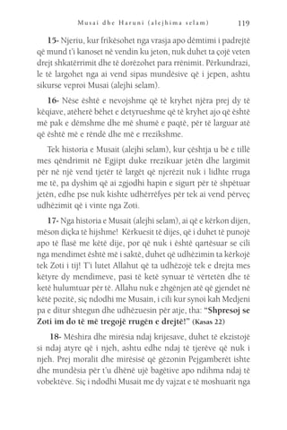 M u s a i d h e H a r u n i ( a l e j h i m a s e l a m ) 119
15- Njeriu, kur frikësohet nga vrasja apo dëmtimi i padrejtë
që mund t’i kanoset në vendin ku jeton, nuk duhet ta çojë veten
drejt shkatërrimit dhe të dorëzohet para rrënimit. Përkundrazi,
le të largohet nga ai vend sipas mundësive që i jepen, ashtu
sikurse veproi Musai (alejhi selam).
16- Nëse është e nevojshme që të kryhet njëra prej dy të
këqiave, atëherë bëhet e detyrueshme që të kryhet ajo që është
më pak e dëmshme dhe më shumë e paqtë, për të larguar atë
që është më e rëndë dhe më e rrezikshme.
Tek historia e Musait (alejhi selam), kur çështja u bë e tillë
mes qëndrimit në Egjipt duke rrezikuar jetën dhe largimit
për në një vend tjetër të largët që njerëzit nuk i lidhte rruga
me të, pa dyshim që ai zgjodhi hapin e sigurt për të shpëtuar
jetën, edhe pse nuk kishte udhërrëfyes për tek ai vend përveç
udhëzimit që i vinte nga Zoti.
17- Nga historia e Musait (alejhi selam), ai që e kërkon dijen,
mëson diçka të hijshme! Kërkuesit të dijes, që i duhet të punojë
apo të flasë me këtë dije, por që nuk i është qartësuar se cili
nga mendimet është më i saktë, duhet që udhëzimin ta kërkojë
tek Zoti i tij! T’i lutet Allahut që ta udhëzojë tek e drejta mes
këtyre dy mendimeve, pasi të ketë synuar të vërtetën dhe të
ketë hulumtuar për të. Allahu nuk e zhgënjen atë që gjendet në
këtë pozitë, siç ndodhi me Musain, i cili kur synoi kah Medjeni
pa e ditur shtegun dhe udhëzuesin për atje, tha: “Shpresoj se
Zoti im do të më tregojë rrugën e drejtë!” (Kasas 22)
18- Mëshira dhe mirësia ndaj krijesave, duhet të ekzistojë
si ndaj atyre që i njeh, ashtu edhe ndaj të tjerëve që nuk i
njeh. Prej moralit dhe mirësisë që gëzonin Pejgamberët ishte
dhe mundësia për t’u dhënë ujë bagëtive apo ndihma ndaj të
vobektëve. Siç i ndodhi Musait me dy vajzat e të moshuarit nga
 