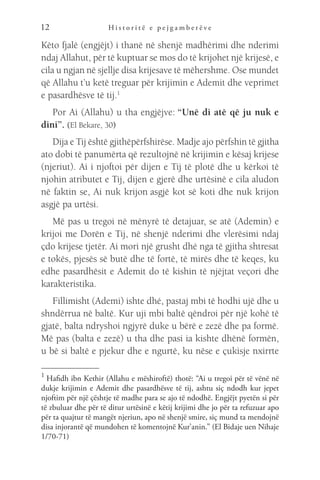 H i s t o r i t ë e p e j g a m b e r ë v e
12
Këto fjalë (engjëjt) i thanë në shenjë madhërimi dhe nderimi
ndaj Allahut, për të kuptuar se mos do të krijohet një krijesë, e
cila u ngjan në sjellje disa krijesave të mëhershme. Ose mundet
që Allahu t’u ketë treguar për krijimin e Ademit dhe veprimet
e pasardhësve të tij.1
Por Ai (Allahu) u tha engjëjve: “Unë di atë që ju nuk e
dini”. (El Bekare, 30)
Dija e Tij është gjithëpërfshirëse. Madje ajo përfshin të gjitha
ato dobi të panumërta që rezultojnë në krijimin e kësaj krijese
(njeriut). Ai i njoftoi për dijen e Tij të plotë dhe u kërkoi të
njohin atributet e Tij, dijen e gjerë dhe urtësinë e cila aludon
në faktin se, Ai nuk krijon asgjë kot së koti dhe nuk krijon
asgjë pa urtësi.
Më pas u tregoi në mënyrë të detajuar, se atë (Ademin) e
krijoi me Dorën e Tij, në shenjë nderimi dhe vlerësimi ndaj
çdo krijese tjetër. Ai mori një grusht dhé nga të gjitha shtresat
e tokës, pjesës së butë dhe të fortë, të mirës dhe të keqes, ku
edhe pasardhësit e Ademit do të kishin të njëjtat veçori dhe
karakteristika.
Fillimisht (Ademi) ishte dhé, pastaj mbi të hodhi ujë dhe u
shndërrua në baltë. Kur uji mbi baltë qëndroi për një kohë të
gjatë, balta ndryshoi ngjyrë duke u bërë e zezë dhe pa formë.
Më pas (balta e zezë) u tha dhe pasi ia kishte dhënë formën,
u bë si baltë e pjekur dhe e ngurtë, ku nëse e çukisje nxirrte
1 
Hafidh ibn Kethir (Allahu e mëshiroftë) thotë: “Ai u tregoi për të vënë në
dukje krijimin e Ademit dhe pasardhësve të tij, ashtu siç ndodh kur jepet
njoftim për një çështje të madhe para se ajo të ndodhë. Engjëjt pyetën si për
të zbuluar dhe për të ditur urtësinë e këtij krijimi dhe jo për ta refuzuar apo
për ta quajtur të mangët njeriun, apo në shenjë smire, siç mund ta mendojnë
disa injorantë që mundohen të komentojnë Kur’anin.” (El Bidaje uen Nihaje
1/70-71)
 