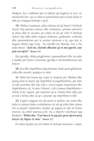 H i s t o r i t ë e p e j g a m b e r ë v e
120
Medjeni, kur i ndihmoi për t’u dhënë ujë bagëtive të tyre, në
momentin kur i pa se ishin të pamundura për ta bërë diçka të
tillë pa u larguar barinjtë e tjerë.
19- Allahu i Lartësuar, ashtu sikurse do që lutësi t’i kërkojë
(lutet) Atij përmes emrave dhe atributeve, përmes mirësive
të plota dhe të veçanta, po ashtu Ai do që robi t’i kërkojë
(lutet) Atij edhe duke treguar dobësinë, paaftësinë, varfërinë
dhe pamundësinë për të arritur interesat e tij, apo për të
larguar dëmet nga vetja. Siç ndodhi me Musain, kur u lut
duke thënë: “Zoti im, çfarëdo dhuntie që të më japësh, unë
jam nevojtar!” (Kasas 24)
Kjo gjendje, shfaq përgjërimin, pamundësinë dhe nevojën
e madhe për Zotin e Lartësuar, gjendje e cila karakterizon çdo
krijesë.
20- Jeta dhe shpërblimi ndaj mirësisë, kanë qenë gjithmonë
etika dhe morali i popujve të mirë.
21- Robi kur kryen një vepër të sinqërtë për Allahun dhe
pastaj arrin të marrë një shpërblim të paqëllimshëm, për këtë
ai nuk qortohet dhe kjo nuk e cenon aspak sinqeritetin dhe
shpërblimin e tij. Si rasti i Musait, i cili e pranoi shpërblimin e
babait të dy vajzave, për mirësinë që ai i kishte bërë edhe pse
ai nuk e kërkoi dhe as që e synonte një shpërblim të tillë.
22- Lejimi i pagesës në çdo punë të njohur, me çmim dhe
kohë të caktuar duke u mbështetur në atë që është bërë zakon
tek ai popull. Gjithashtu, lejohet që pagesa të vijë në formë
interesi, siç është martesa p.sh. Siç u shpreh i moshuari nga
Medjeni: “Plaku tha: “Unë dua të të jap për grua njërën prej
këtyre dy bijave të mia.” (Kasas 27)
Po ashtu lejohet që vetë babai të kërkojë martesën e vajzës
 