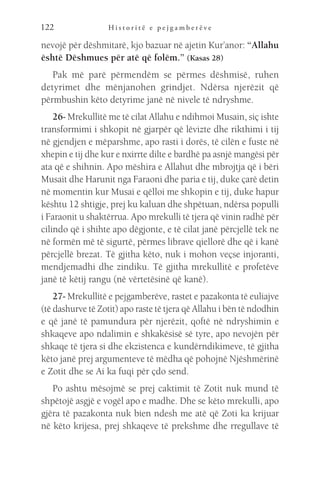 H i s t o r i t ë e p e j g a m b e r ë v e
122
nevojë për dëshmitarë, kjo bazuar në ajetin Kur’anor: “Allahu
është Dëshmues për atë që folëm.” (Kasas 28)
Pak më parë përmendëm se përmes dëshmisë, ruhen
detyrimet dhe mënjanohen grindjet. Ndërsa njerëzit që
përmbushin këto detyrime janë në nivele të ndryshme.
26- Mrekullitë me të cilat Allahu e ndihmoi Musain, siç ishte
transformimi i shkopit në gjarpër që lëvizte dhe rikthimi i tij
në gjendjen e mëparshme, apo rasti i dorës, të cilën e fuste në
xhepin e tij dhe kur e nxirrte dilte e bardhë pa asnjë mangësi për
ata që e shihnin. Apo mëshira e Allahut dhe mbrojtja që i bëri
Musait dhe Harunit nga Faraoni dhe paria e tij, duke çarë detin
në momentin kur Musai e qëlloi me shkopin e tij, duke hapur
kështu 12 shtigje, prej ku kaluan dhe shpëtuan, ndërsa populli
i Faraonit u shaktërrua. Apo mrekulli të tjera që vinin radhë për
cilindo që i shihte apo dëgjonte, e të cilat janë përcjellë tek ne
në formën më të sigurtë, përmes librave qiellorë dhe që i kanë
përcjellë brezat. Të gjitha këto, nuk i mohon veçse injoranti,
mendjemadhi dhe zindiku. Të gjitha mrekullitë e profetëve
janë të këtij rangu (në vërtetësinë që kanë).
27- Mrekullitë e pejgamberëve, rastet e pazakonta të euliajve
(të dashurve të Zotit) apo raste të tjera që Allahu i bën të ndodhin
e që janë të pamundura për njerëzit, qoftë në ndryshimin e
shkaqeve apo ndalimin e shkakësisë së tyre, apo nevojën për
shkaqe të tjera si dhe ekzistenca e kundërndikimeve, të gjitha
këto janë prej argumenteve të mëdha që pohojnë Njëshmërinë
e Zotit dhe se Ai ka fuqi për çdo send.
Po ashtu mësojmë se prej caktimit të Zotit nuk mund të
shpëtojë asgjë e vogël apo e madhe. Dhe se këto mrekulli, apo
gjëra të pazakonta nuk bien ndesh me atë që Zoti ka krijuar
në këto krijesa, prej shkaqeve të prekshme dhe rregullave të
 