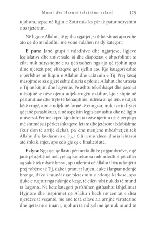 M u s a i d h e H a r u n i ( a l e j h i m a s e l a m ) 123
njohura, sepse në ligjin e Zotit nuk ka për të patur ndryshim
e as tjetërsim.
Në ligjet e Allahut, të gjitha ngjarjet, si të hershmet apo edhe
ato që do të ndodhin më vonë, ndahen në dy kategori:
E para: Janë grupi i ndodhive dhe ngjarjeve, ligjeve
legjislative dhe universale, si dhe dispozitat e shpërblimit të
cilat nuk ndryshojnë e as tjetërsohen nga ajo që njohin apo
dinë njerëzit prej shkaqeve që i sjellin ato. Kjo kategori është
e përfshirë në fuqinë e Allahut dhe caktimin e Tij. Prej kësaj
mësojmë se sa e gjerë është dituria e plotë e Allahut dhe urtësia
e Tij në krijim dhe ligjvënie. Po ashtu tek shkaqet dhe pasojat
mësojmë se nëse njeriu ndjek rrugën e duhur, kjo e shpie në
përfundime dhe fryte të kënaqshme, ndërsa ai që nuk e ndjek
këtë rrugë, apo e ndjek në formë të cunguar, nuk i arrin frytet
që janë parashikuar, si në aspektin legjislativ ashtu dhe në ligjin
universal. Për më tepër, kjo duhet ta nxisë njeriun që të përpiqet
më shumë sa i përket shkaqeve fetare dhe jetësore të dobishme
(kur don të arrijë diçka), pa lënë mënjanë mbështetjen tek
Allahu dhe lavdërimin e Tij, i Cili ia mundësoi dhe ia lehtësoi
atë shkak, mjet, apo çdo gjë që e finalizoi atë.
E dyta: Ngjarjet që flasin për mrekullitë e pejgamberëve, e që
janë përcjellë në mënyrë aq korrekte sa nuk ndodh të përcillet
aq saktë tek mbarë brezat, apo nderimi që Allahu i bën ndonjërit
prej robërve të Tij, duke i pranuar lutjen, duke i larguar ndonjë
brengë, duke i mundësuar plotësimin e ndonjë kërkese, apo
duke e ruajtur nga ndonjë e keqe, të cilën robi nuk do të mund
ta largonte. Në këtë kategori përfshihen gjithashtu kthjellimet
Hyjnore dhe inspirimet që Allahu i hedh në zemrat e disa
njerëzve të veçantë, me anë të të cilave ata arrijnë vërtetësinë
dhe qetësinë e imanit, njohuri të ndryshme që nuk mund të
 