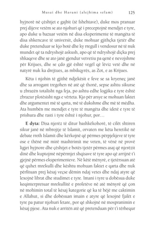 M u s a i d h e H a r u n i ( a l e j h i m a s e l a m ) 125
hyjnorë në çështjet e gajbit (të fshehtave), duke mos pranuar
prej dijeve vetëm se ato njohuri që i preceptojnë mendjet e tyre,
apo duke u bazuar vetëm në disa eksperimente të mangëta të
disa shkencave të universit, duke mohuar gjithçka tjetër dhe
duke pretenduar se kjo botë dhe ky rregull i vendosur në të nuk
mundet që ta ndryshojë askush, apo që të ndryshojë diçka prej
shkaqeve dhe se ato janë gjendur vetvetiu pa qenë e nevojshme
për Krijues, dhe se çdo gjë është vegël që lëviz vetë dhe në
natyrë nuk ka drejtues, as mbikqyrës, as Zot, e as Krijues.
Këta i njohin të gjithë ndjekësit e feve se sa kryeneç janë
dhe sa arrogant tregohen në atë që thonë, sepse ashtu sikurse
u zbrazën totalisht nga feja, po ashtu edhe logjika e tyre është
zbrazur plotësisht nga e vërteta. Kjo për arsye se mohuan faktet
dhe argumentet më të qarta, më të dukshme dhe më të mëdha.
Ata humbën me mendjet e tyre të mangëta dhe idetë e tyre të
prishura dhe rasti i tyre është i njohur, por…
E dyta: Disa njerëz të ditur bashkëkohorë, të cilët shtiren
sikur janë në mbrojtje të Islamit, orvaten me këta heretikë në
debate rreth Islamit dhe kërkojnë që përmes përpjekjeve të tyre
ose e thënë më mirë mashtrimit me veten, të vënë në provë
ligjet hyjnore dhe çështjet e botës tjetër përmes asaj që njerëzit
dinë dhe kuptojmë nëpërmjet shqisave të tyre apo që arrijnë t’i
gjejnë përmes eksperimenteve. Në këtë mënyrë, e tjetërsuan atë
që quhet mrekulli dhe kështu mohuan faktet e qarta dhe nuk
përfituan prej kësaj veçse dëmin ndaj vetes dhe ndaj atyre që
lexojnë librat dhe studimet e tyre. Imani i tyre u dobësua duke
keqinterpretuar mrekullitë e profetëve në atë mënyrë që çon
në mohimin total të kësaj kategorie që ka të bëjë me caktimin
e Allahut, si dhe dobësuan imain e atyre që lexojnë fjalët e
tyre pa patur njohuri fetare, por që shkojnë në mospranimin e
kësaj pjese. Ata nuk e arritën atë që pretenduan për t’i tërhequr
 