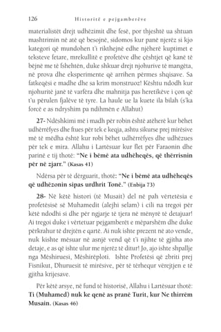 H i s t o r i t ë e p e j g a m b e r ë v e
126
materialistët drejt udhëzimit dhe fesë, por thjeshtë ua shtuan
mashtrimin në atë që besojnë, sidomos kur panë njerëz si kjo
kategori që mundohen t’i rikthejnë edhe njëherë kuptimet e
teksteve fetare, mrekullitë e profetëve dhe çështjet që kanë të
bëjnë me të fshehtën, duke shkuar drejt njohurive të mangëta,
në prova dhe eksperimente që arrihen përmes shqisave. Sa
fatkeqësi e madhe dhe sa krim monstruoz! Kështu ndodh kur
njohuritë janë të varfëra dhe mahnitja pas heretikëve i çon që
t’u përulen fjalëve të tyre. La haule ue la kuete ila bilah (s’ka
forcë e as ndryshim pa ndihmën e Allahut)
27- Ndëshkimi më i madh për robin është atëherë kur bëhet
udhërrëfyes dhe ftues për tek e keqja, ashtu sikurse prej mirësive
më të mëdha është kur robi bëhet udhërrëfyes dhe udhëzues
për tek e mira. Allahu i Lartësuar kur flet për Faraonin dhe
parinë e tij thotë: “Ne i bëmë ata udhëheqës, që thërrisnin
për në zjarr.” (Kasas 41)
Ndërsa për të dërguarit, thotë: “Ne i bëmë ata udhëheqës
që udhëzonin sipas urdhrit Tonë.” (Enbija 73)
28- Në këtë histori (të Musait) del në pah vërtetësia e
profetësisë së Muhamedit (alejhi selam) i cili na tregoi për
këtë ndodhi si dhe për ngjarje të tjera në mënyrë të detajuar!
Ai tregoi duke i vërtetuar pejgamberët e mëparshëm dhe duke
përkrahur të drejtën e qartë. Ai nuk ishte prezent në ato vende,
nuk kishte mësuar në asnjë vend që t’i njihte të gjitha ato
detaje, e as që ishte ulur me njerëz të ditur! Jo, ajo ishte shpallje
nga Mëshiruesi, Mëshirëploti. Ishte Profetësi që zbriti prej
Fisnikut, Dhuruesit të mirësive, për të tërhequr vërejtjen e të
gjitha krijesave.
Për këtë arsye, në fund të historisë, Allahu i Lartësuar thotë:
Ti (Muhamed) nuk ke qenë as pranë Turit, kur Ne thirrëm
Musain. (Kasas 46)
 