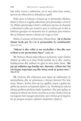 H i s t o r i t ë e p e j g a m b e r ë v e
128
fakt është esenca e adhurimit, po të mos ishin këto mirësi,
njerëzit do mbeteshin të shkujdesur (gafil)
Duke qenë se krijesat u krijuan që të përmendin Allahun,
duhet të dimë se të gjitha adhurimet janë përmendje e emrit të
Tij. Dhikri (përmendja e Zotit) e ndihmon njeriun në zbatimin
e adhurimeve edhe pse mund të jenë të vështira për të dhe ia
lehtëson gjendjen në monentin kur të qëndrojë para tiranëve
dhe ja lehtëson barrën e thirrjes në rrugë të Zotit.
Allahu i Lartësuar në historinë e Musait thotë: Që të thurim
shumë lavde për Ty e të të përmendim Ty vazhdimisht!
(Ta ha 33-34)
“Shkoni ti dhe vëllai yt me mrekullitë e Mia dhe mos
reshtni së më përmenduri Mua!” (Taha 42)
31- Mirësia e Musait ndaj vëllaut të tij Harunit, sepse i kërkoi
Allahut që edhe ai të ishte Profet bashkë me të dhe i kërkoi
bashkëpunim dhe ndihmë në gjëra të mira duke thënë: “Më
jep një ndihmës nga familja ime, Harunin, vëllain tim! Ma
rrit fuqinë nëpërmjet atij dhe bëma ortak në punën time.”
(Taha 29-32)
32- Oratoria dhe elokuenca janë mjete që ndihmojnë në
mësimdhënie dhe në plotësimin e thirrjes (davetit) Për këtë
arsye, Musai i kërkoi Zotit që t’ja zgjidhte nyjen e gjuhës me
qëllim që njerëzit ta kuptonin fjalën e tij. Thuthuqësia nuk ka
ndonjë problem përderisa fjalët kuptohen. Dhe prej sjelljes së
edukuar të Musait me Zotin e tij është se ai nuk i kërkoi Zotit që
t’ja largonte këtë mangësi plotësisht, por i kërkoi që të largonte
atë që pengon arritjen e qëllimit (kuptimin e fjalëve)
 