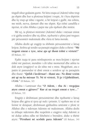 A d e m i ( a l e j h i s e l a m ) 13
tingull sikur godasim gurin. Në këto etapa ai (Ademi) ishte trup
pa shpirt dhe kur u plotësua krijimi i trupit, Ai i fryu shpirtin
dhe ky trup që ishte i ngurtë, u bë krijesë e gjallë, me eshtra,
me mish, nerva, damarë dhe me shpirt. Kjo është zanafilla e
njeriut, të cilin Allahu e pajisi me çdo njohuri dhe mirësi.
Më tej, ia plotësoi mirësinë (Ademit) duke i mësuar emrat
e të gjitha sendeve dhe siç dihet, njohuritë e plota janë tregues
për përsosmëri maksimale dhe vlera të larta morale.
Allahu deshi që engjëjt ta shihnin përsosmërinë e kësaj
krijese, kështu që sendet ua paraqiti engjëjve duke u thënë: “Më
tregoni emrat e tyre, nëse ajo që thoni është e vërtetë!” 
(El Bekare, 31)
Fjalët tuaja të para nënkuptonin se mos-krijimi i njeriut
është më parësor, mendim i cili ishte momental dhe ashtu iu
duk atyre (engjëjve) se do ishte më e mira. Megjithatë, ata e
patën të pamundur të dinë emrat e sendeve që iu paraqitën
dhe thanë: “Qofsh i lavdëruar! - thanë ata - Ne dimë vetëm
atë që na ke mësuar Ti. Në të vërtetë, Ti je i Gjithëdituri,
i Urti.” (El Bekare, 32)
Allahu i Lartësuar tha: “O Adem, - tha Ai - tregojua
atyre emrat e gjërave!” Kur ai ua tregoi emrat e tyre…” 
(El Bekare, 33)
Engjëjt e dëshmuan përsosmërinë dhe njohuritë e kësaj
krijese dhe gjëra të tjera që nuk i prisnin. U njohën me të në
formë të detajuar; dëshmuan gjithashtu urtësinë e plotë të
Allahut dhe e nderuan Ademin në maksimum. Allahu deshi
ta shfaqte nderimin dhe respektin e engjëve ndaj Ademit si
në dukje ashtu edhe në fshehtësi e brendësi, duke u thënë
atyre: “Përuluni në sexhde para Ademit” (El Bekare, 34)
 