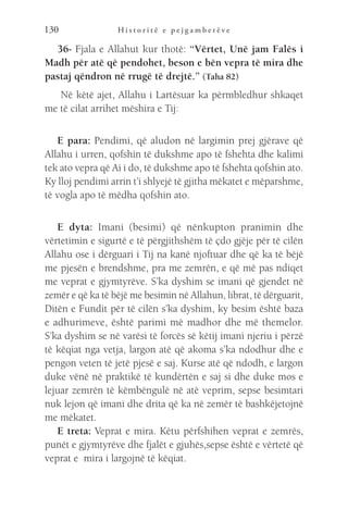 H i s t o r i t ë e p e j g a m b e r ë v e
130
36- Fjala e Allahut kur thotë: “Vërtet, Unë jam Falës i
Madh për atë që pendohet, beson e bën vepra të mira dhe
pastaj qëndron në rrugë të drejtë.” (Taha 82)
Në këtë ajet, Allahu i Lartësuar ka përmbledhur shkaqet
me të cilat arrihet mëshira e Tij:
E para: Pendimi, që aludon në largimin prej gjërave që
Allahu i urren, qofshin të dukshme apo të fshehta dhe kalimi
tek ato vepra që Ai i do, të dukshme apo të fshehta qofshin ato.
Ky lloj pendimi arrin t’i shlyejë të gjitha mëkatet e mëparshme,
të vogla apo të mëdha qofshin ato.
E dyta: Imani (besimi) që nënkupton pranimin dhe
vërtetimin e sigurtë e të përgjithshëm të çdo gjëje për të cilën
Allahu ose i dërguari i Tij na kanë njoftuar dhe që ka të bëjë
me pjesën e brendshme, pra me zemrën, e që më pas ndiqet
me veprat e gjymtyrëve. S’ka dyshim se imani që gjendet në
zemër e që ka të bëjë me besimin në Allahun, librat, të dërguarit,
Ditën e Fundit për të cilën s’ka dyshim, ky besim është baza
e adhurimeve, është parimi më madhor dhe më themelor.
S’ka dyshim se në varësi të forcës së këtij imani njeriu i përzë
të këqiat nga vetja, largon atë që akoma s’ka ndodhur dhe e
pengon veten të jetë pjesë e saj. Kurse atë që ndodh, e largon
duke vënë në praktikë të kundërtën e saj si dhe duke mos e
lejuar zemrën të këmbëngulë në atë veprim, sepse besimtari
nuk lejon që imani dhe drita që ka në zemër të bashkëjetojnë
me mëkatet.
E treta: Veprat e mira. Këtu përfshihen veprat e zemrës,
punët e gjymtyrëve dhe fjalët e gjuhës,sepse është e vërtetë që
veprat e mira i largojnë të këqiat.
 