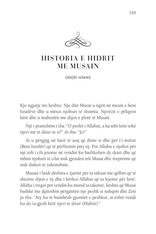 133
HISTORIA E HIDRIT
ME MUSAIN
(alejhi selam)
Kjo ngjarje nis kështu: Një ditë Musai u ngrit në mesin e beni
Israilëve dhe u mësoi njohuri të shumta. Njerëzit e pëlqyen
këtë dhe u mahnitën me dijen e plotë të Musait.
Një i pranishëm i tha: “O profet i Allahut, a ka mbi këtë tokë
njeri më të ditur se ti?” Ai tha: “Jo!”
Ai u përgjigj në bazë të asaj që dinte si dhe për t’i nxitur
(Beni Israilët) që të përfitonin prej tij. Por Allahu e njoftoi për
një rob i cili jetonte në vendin ku bashkohen dy detet dhe që
mban njohuri të cilat nuk gjenden tek Musai dhe inspirime që
nuk duken të zakonshme.
Musait i lindi dëshira e zjarrtë për ta takuar me qëllim që të
shtonte dijen e tij dhe i kërkoi Allahut që ta lejonte për këtë.
Allahu i tregoi për vendin ku mund ta takonte, kështu që Musai
bashkë me djaloshin përgatitën një peshk si ushqim dhe Zoti
ju tha: “Aty ku të humbësh gjurmët e peshkut, ai është vendi
ku do ta gjesh këtë njeri të ditur (Hidrin).”
 