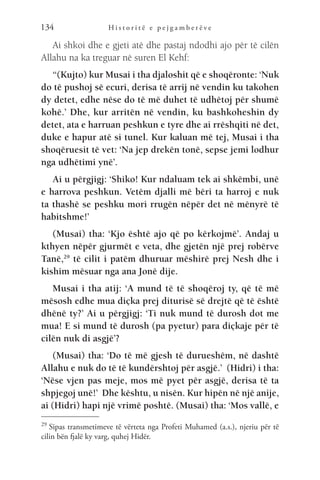 H i s t o r i t ë e p e j g a m b e r ë v e
134
Ai shkoi dhe e gjeti atë dhe pastaj ndodhi ajo për të cilën
Allahu na ka treguar në suren El Kehf:
“(Kujto) kur Musai i tha djaloshit që e shoqëronte: ‘Nuk
do të pushoj së ecuri, derisa të arrij në vendin ku takohen
dy detet, edhe nëse do të më duhet të udhëtoj për shumë
kohë.’ Dhe, kur arritën në vendin, ku bashkoheshin dy
detet, ata e harruan peshkun e tyre dhe ai rrëshqiti në det,
duke e hapur atë si tunel. Kur kaluan më tej, Musai i tha
shoqëruesit të vet: ‘Na jep drekën tonë, sepse jemi lodhur
nga udhëtimi ynë’.
Ai u përgjigj: ‘Shiko! Kur ndaluam tek ai shkëmbi, unë
e harrova peshkun. Vetëm djalli më bëri ta harroj e nuk
ta thashë se peshku mori rrugën nëpër det në mënyrë të
habitshme!’
(Musai) tha: ‘Kjo është ajo që po kërkojmë’. Andaj u
kthyen nëpër gjurmët e veta, dhe gjetën një prej robërve
Tanë,29
të cilit i patëm dhuruar mëshirë prej Nesh dhe i
kishim mësuar nga ana Jonë dije.
Musai i tha atij: ‘A mund të të shoqëroj ty, që të më
mësosh edhe mua diçka prej diturisë së drejtë që të është
dhënë ty?’ Ai u përgjigj: ‘Ti nuk mund të durosh dot me
mua! E si mund të durosh (pa pyetur) para diçkaje për të
cilën nuk di asgjë’?
(Musai) tha: ‘Do të më gjesh të durueshëm, në dashtë
Allahu e nuk do të të kundërshtoj për asgjë.’ (Hidri) i tha:
‘Nëse vjen pas meje, mos më pyet për asgjë, derisa të ta
shpjegoj unë!’ Dhe kështu, u nisën. Kur hipën në një anije,
ai (Hidri) hapi një vrimë poshtë. (Musai) tha: ‘Mos vallë, e
29 
Sipas transmetimeve të vërteta nga Profeti Muhamed (a.s.), njeriu për të
cilin bën fjalë ky varg, quhej Hidër.
 
