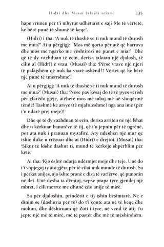 H i d r i d h e M u s a i ( a l e j h i s e l a m ) 135
hape vrimën për t’i mbytur udhëtarët e saj? Me të vërtetë,
ke bërë punë të shumë të keqe’.
(Hidri) i tha: ‘A nuk të thashë se ti nuk mund të durosh
me mua?’ Ai u përgjigj: “Mos më qorto për atë që harrova
dhe mos më ngarko me vështirësi në punët e mia!’ Dhe
që të dy vazhduan të ecin, derisa takuan një djalosh, të
cilin ai (Hidri) e vrau. (Musai) tha: ‘Përse vrave një njeri
të pafajshëm që nuk ka vrarë askënd?! Vërtet që ke bërë
një punë të tmerrshme’!
Ai u përgjigj: ‘A nuk të thashë se ti nuk mund të durosh
me mua?’ (Musai) tha: ‘Nëse pas kësaj do të të pyes sërish
për çfarëdo gjëje, atëherë mos më mbaj më në shoqërinë
tënde! Tashmë ke arsye (të mjaftueshme) nga ana ime (për
t’u ndarë prej meje)!’
Dhe që të dy vazhduan të ecin, derisa arritën në një fshat
dhe u kërkuan banorëve të tij, që t’u jepnin për të ngrënë,
por ata nuk i pranuan mysafirë. Aty ndeshën një mur që
ishte duke u rrëzuar dhe ai (Hidri) e drejtoi. (Musai) tha:
‘Sikur të kishe dashur ti, mund të kërkoje shpërblim për
këtë.’
Ai tha: ‘Kjo është ndarja ndërmjet meje dhe teje. Unë do
t’i shpjegoj ty ato gjëra për të cilat nuk munde të durosh. Sa
i përket anijes, ajo ishte pronë e disa të varfërve, që punonin
në det. Unë desha ta dëmtoj, sepse prapa tyre gjendej një
mbret, i cili merrte me dhunë çdo anije të mirë.
Sa për djaloshin, prindërit e tij ishin besimtarë. Ne e
dinim se (dashuria për të) do t’i çonte ata në të keqe dhe
mohim, dhe dëshiruam që Zoti i tyre, në vend të atij t’u
jepte një më të mirë, më të pastër dhe më të mëshirshëm.
 