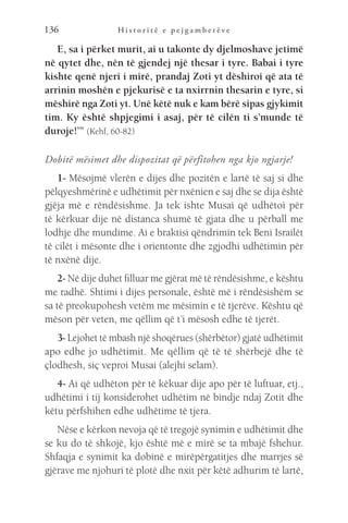 H i s t o r i t ë e p e j g a m b e r ë v e
136
E, sa i përket murit, ai u takonte dy djelmoshave jetimë
në qytet dhe, nën të gjendej një thesar i tyre. Babai i tyre
kishte qenë njeri i mirë, prandaj Zoti yt dëshiroi që ata të
arrinin moshën e pjekurisë e ta nxirrnin thesarin e tyre, si
mëshirë nga Zoti yt. Unë këtë nuk e kam bërë sipas gjykimit
tim. Ky është shpjegimi i asaj, për të cilën ti s’munde të
duroje!’” (Kehf, 60-82)
Dobitë mësimet dhe dispozitat që përfitohen nga kjo ngjarje!
1- Mësojmë vlerën e dijes dhe pozitën e lartë të saj si dhe
pëlqyeshmërinë e udhëtimit për nxënien e saj dhe se dija është
gjëja më e rëndësishme. Ja tek ishte Musai që udhëtoi për
të kërkuar dije në distanca shumë të gjata dhe u përball me
lodhje dhe mundime. Ai e braktisi qëndrimin tek Beni Israilët
të cilët i mësonte dhe i orientonte dhe zgjodhi udhëtimin për
të nxënë dije.
2- Në dije duhet filluar me gjërat më të rëndësishme, e kështu
me radhë. Shtimi i dijes personale, është më i rëndësishëm se
sa të preokupohesh vetëm me mësimin e të tjerëve. Kështu që
mëson për veten, me qëllim që t’i mësosh edhe të tjerët.
3- Lejohet të mbash një shoqërues (shërbëtor) gjatë udhëtimit
apo edhe jo udhëtimit. Me qëllim që të të shërbejë dhe të
çlodhesh, siç veproi Musai (alejhi selam).
4- Ai që udhëton për të këkuar dije apo për të luftuar, etj.,
udhëtimi i tij konsiderohet udhëtim në bindje ndaj Zotit dhe
këtu përfshihen edhe udhëtime të tjera.
Nëse e kërkon nevoja që të tregojë synimin e udhëtimit dhe
se ku do të shkojë, kjo është më e mirë se ta mbajë fshehur.
Shfaqja e synimit ka dobinë e mirëpërgatitjes dhe marrjes së
gjërave me njohuri të plotë dhe nxit për këtë adhurim të lartë,
 