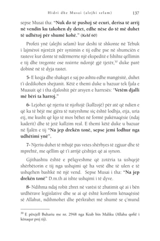 H i d r i d h e M u s a i ( a l e j h i s e l a m ) 137
sepse Musai tha: “Nuk do të pushoj së ecuri, derisa të arrij
në vendin ku takohen dy detet, edhe nëse do të më duhet
të udhëtoj për shumë kohë.” (Kehf 60)
Profeti ynë (alejhi selam) kur deshi të shkonte në Tebuk
i lajmëroi njerëzit për synimin e tij edhe pse në shumciën e
rasteve kur donte të ndërmerrte një ekspeditë e fshihte qëllimin
e tij dhe tregonte ose nxirrte ndonjë gjë tjetër,30
duke parë
dobinë në të dyja rastet.
5- E keqja dhe shakqet e saj po ashtu edhe mangësitë, duhet
t’i dedikohen shejtanit. Këtë e themi duke u bazuar tek fjala e
Muasait që i tha djaloshit për arsyen e harresës: “Vetëm djalli
më bëri ta harroj.”
6- Lejohet që njeriu të njoftojë (kallzojë) për atë që ndien e
që ka të bëjë me gjëra të natyrshme siç është lodhja, etja, uria
etj, me kusht që kjo të mos bëhet në formë pakënaqësie (ndaj
kaderit) dhe të jetë kallzim real. E themi këtë duke u bazuar
në fjalën e tij “Na jep drekën tonë, sepse jemi lodhur nga
udhëtimi ynë”.
7- Njeriu duhet të mbajë pas vetes shërbyes të zgjuar dhe të
mprehtë, me qëllim që t’i arrijë çështjet që ai synon.
Gjithashtu është e pëlqyeshme që zotëria ta ushqejë
shërbëtorin e tij nga ushqimi që ha vetë dhe të ulen e të
ushqehen bashkë në një vend. Sepse Musai i tha: “Na jep
drekën tonë” D.m.th ai ishte ushqimi i të dyve.
8- Ndihma ndaj robit zbret në varësi të zbatimit që ai i bën
urdhërave legjislative dhe se ai që është konform kënaqësisë
së Allahut, ndihmohet dhe përkrahet më shumë se ç’mund
30 
E përcjell Buhariu me nr. 2948 nga Keab bin Maliku (Allahu qoftë i
kënaqur prej tij).
 