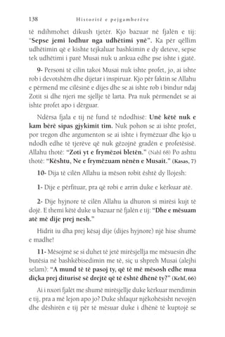 H i s t o r i t ë e p e j g a m b e r ë v e
138
të ndihmohet dikush tjetër. Kjo bazuar në fjalën e tij:
“Sepse jemi lodhur nga udhëtimi ynë”. Ka për qëllim
udhëtimin që e kishte tejkaluar bashkimin e dy deteve, sepse
tek udhëtimi i parë Musai nuk u ankua edhe pse ishte i gjatë.
9- Personi të cilin takoi Musai nuk ishte profet, jo, ai ishte
rob i devotshëm dhe dijetar i inspiruar. Kjo për faktin se Allahu
e përmend me cilësinë e dijes dhe se ai ishte rob i bindur ndaj
Zotit si dhe njeri me sjellje të larta. Pra nuk përmendet se ai
ishte profet apo i dërguar.
Ndërsa fjala e tij në fund të ndodhisë: Unë këtë nuk e
kam bërë sipas gjykimit tim. Nuk pohon se ai ishte profet,
por tregon dhe argumenton se ai ishte i frymëzuar dhe kjo u
ndodh edhe të tjerëve që nuk gëzojnë gradën e profetësisë.
Allahu thotë: “Zoti yt e frymëzoi bletën.” (Nahl 68) Po ashtu
thotë: “Kështu, Ne e frymëzuam nënën e Musait.” (Kasas, 7)
10- Dija të cilën Allahu ia mëson robit është dy llojesh:
1- Dije e përfituar, pra që robi e arrin duke e kërkuar atë.
2- Dije hyjnore të cilën Allahu ia dhuron si mirësi kujt të
dojë. E themi këtë duke u bazuar në fjalën e tij: “Dhe e mësuam
atë më dije prej nesh.”
Hidrit iu dha prej kësaj dije (dijes hyjnore) një hise shumë
e madhe!
11- Mësojmë se si duhet të jetë mirësjellja me mësuesin dhe
butësia në bashkëbisedimin me të, siç u shpreh Musai (alejhi
selam): “A mund të të pasoj ty, që të më mësosh edhe mua
diçka prej diturisë së drejtë që të është dhënë ty?” (Kehf, 66)
Ai i nxori fjalët me shumë mirësjellje duke kërkuar mendimin
e tij, pra a më lejon apo jo? Duke shfaqur njëkohësisht nevojën
dhe dëshirën e tij për të mësuar duke i dhënë të kuptojë se
 