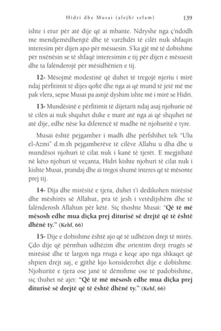 H i d r i d h e M u s a i ( a l e j h i s e l a m ) 139
ishte i etur për atë dije që ai mbante. Ndryshe nga ç’ndodh
me mendjemëdhenjtë dhe të varzhdët të cilët nuk shfaqin
interesim për dijen apo për mësuesin. S’ka gjë më të dobishme
për nxënësin se të shfaqë interesimin e tij për dijen e mësuesit
dhe ta falënderojë për mësidhënien e tij.
12- Mësojmë modestinë që duhet të tregojë njeriu i mirë
ndaj përfitimit të dijes qoftë dhe nga ai që mund të jetë më me
pak vlera, sepse Musai pa asnjë dyshim ishte më i mirë se Hidri.
13- Mundësinë e përfitimit të dijetarit ndaj asaj njohurie në
të cilën ai nuk shquhet duke e marë atë nga ai që shquhet në
atë dije, edhe nëse ka diferencë të madhe në njohuritë e tyre.
Musai është pejgamber i madh dhe përfshihet tek “Ulu
el-Azmi” d.m.th pejgamberëve të cilëve Allahu u dha dhe u
mundësoi njohuri të cilat nuk i kanë të tjerët. E megjithatë
në këto njohuri të veçanta, Hidri kishte njohuri të cilat nuk i
kishte Musai, prandaj dhe ai tregoi shumë interes që të mësonte
prej tij.
14- Dija dhe mirësitë e tjera, duhet t’i dedikohen mirësisë
dhe mëshirës së Allahut, pra të jesh i vetëdijshëm dhe të
falënderosh Allahun për këtë. Siç thoshte Musai: “Që të më
mësosh edhe mua diçka prej diturisë së drejtë që të është
dhënë ty.” (Kehf, 66)
15- Dije e dobishme është ajo që të udhëzon drejt të mirës.
Çdo dije që përmban udhëzim dhe orientim drejt rrugës së
mirësisë dhe të largon nga rruga e keqe apo nga shkaqet që
shpien drejt saj, e gjithë kjo konsiderohet dije e dobishme.
Njohuritë e tjera ose janë të dëmshme ose të padobishme,
siç thuhet në ajet: “Që të më mësosh edhe mua diçka prej
diturisë së drejtë që të është dhënë ty.” (Kehf, 66)
 
