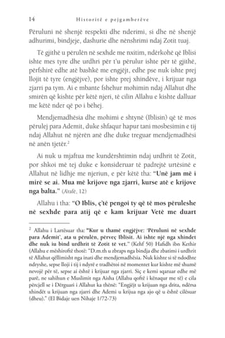 H i s t o r i t ë e p e j g a m b e r ë v e
14
Përuluni në shenjë respekti dhe nderimi, si dhe në shenjë
adhurimi, bindjeje, dashurie dhe nënshrimi ndaj Zotit tuaj.
Të gjithë u përulën në sexhde me nxitim, ndërkohë që Iblisi
ishte mes tyre dhe urdhri për t’u përulur ishte për të gjithë,
përfshirë edhe atë bashkë me engjëjt, edhe pse nuk ishte prej
llojit të tyre (engjëjve), por ishte prej xhindëve, i krijuar nga
zjarri pa tym. Ai e mbante fshehur mohimin ndaj Allahut dhe
smirën që kishte për këtë njeri, të cilin Allahu e kishte dalluar
me këtë nder që po i bëhej.
Mendjemadhësia dhe mohimi e shtynë (Iblisin) që të mos
përulej para Ademit, duke shfaqur hapur tani mosbesimin e tij
ndaj Allahut në njërën anë dhe duke treguar mendjemadhësi
në anën tjetër.2
Ai nuk u mjaftua me kundërshtimin ndaj urdhrit të Zotit,
por shkoi më tej duke e konsideruar të padrejtë urtësinë e
Allahut në lidhje me njeriun, e për këtë tha: “Unë jam më i
mirë se ai. Mua më krijove nga zjarri, kurse atë e krijove
nga balta.” (A’rafë, 12)
Allahu i tha: “O Iblis, ç’të pengoi ty që të mos përuleshe
në sexhde para atij që e kam krijuar Vetë me duart
2
Allahu i Lartësuar tha: “Kur u thamë engjëjve: ‘Përuluni në sexhde
para Ademit’, ata u përulën, përveç Iblisit. Ai ishte një nga xhindet
dhe nuk iu bind urdhrit të Zotit të vet.” (Kehf 50) Hafidh ibn Kethir
(Allahu e mëshiroftë thotë: “D.m.th u zbraps nga bindja dhe zbatimi i urdhrit
të Allahut qëllimisht nga inati dhe mendjemadhësia. Nuk kishte si të ndodhte
ndryshe, sepse lloji i tij i ndyrë e tradhëtoi në momentet kur kishte më shumë
nevojë për të, sepse ai është i krijuar nga zjarri. Siç e kemi sqaruar edhe më
parë, ne sahihun e Muslimit nga Aisha (Allahu qoftë i kënaqur me të) e cila
përcjell se i Dërguari i Allahut ka thënë: “Engjëjt u krijuan nga drita, ndërsa
xhindët u krijuan nga zjarri dhe Ademi u krijua nga ajo që u është cilësuar
(dheu).” (El Bidaje uen Nihaje 1/72-73)
 