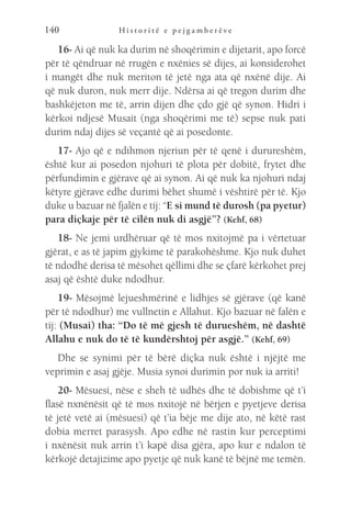 H i s t o r i t ë e p e j g a m b e r ë v e
140
16- Ai që nuk ka durim në shoqërimin e dijetarit, apo forcë
për të qëndruar në rrugën e nxënies së dijes, ai konsiderohet
i mangët dhe nuk meriton të jetë nga ata që nxënë dije. Ai
që nuk duron, nuk merr dije. Ndërsa ai që tregon durim dhe
bashkëjeton me të, arrin dijen dhe çdo gjë që synon. Hidri i
kërkoi ndjesë Musait (nga shoqërimi me të) sepse nuk pati
durim ndaj dijes së veçantë që ai posedonte.
17- Ajo që e ndihmon njeriun për të qenë i durureshëm,
është kur ai posedon njohuri të plota për dobitë, frytet dhe
përfundimin e gjërave që ai synon. Ai që nuk ka njohuri ndaj
këtyre gjërave edhe durimi bëhet shumë i vështirë për të. Kjo
duke u bazuar në fjalën e tij: “E si mund të durosh (pa pyetur)
para diçkaje për të cilën nuk di asgjë”? (Kehf, 68)
18- Ne jemi urdhëruar që të mos nxitojmë pa i vërtetuar
gjërat, e as të japim gjykime të parakohëshme. Kjo nuk duhet
të ndodhë derisa të mësohet qëllimi dhe se çfarë kërkohet prej
asaj që është duke ndodhur.
19- Mësojmë lejueshmërinë e lidhjes së gjërave (që kanë
për të ndodhur) me vullnetin e Allahut. Kjo bazuar në falën e
tij: (Musai) tha: “Do të më gjesh të durueshëm, në dashtë
Allahu e nuk do të të kundërshtoj për asgjë.” (Kehf, 69)
Dhe se synimi për të bërë diçka nuk është i njëjtë me
veprimin e asaj gjëje. Musia synoi durimin por nuk ia arriti!
20- Mësuesi, nëse e sheh të udhës dhe të dobishme që t’i
flasë nxnënësit që të mos nxitojë në bërjen e pyetjeve derisa
të jetë vetë ai (mësuesi) që t’ia bëje me dije ato, në këtë rast
dobia merret parasysh. Apo edhe në rastin kur perceptimi
i nxënësit nuk arrin t’i kapë disa gjëra, apo kur e ndalon të
kërkojë detajizime apo pyetje që nuk kanë të bëjnë me temën.
 
