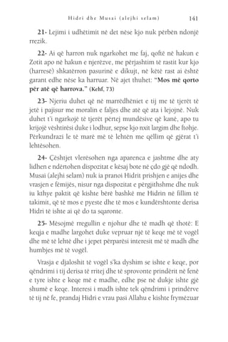 H i d r i d h e M u s a i ( a l e j h i s e l a m ) 141
21- Lejimi i udhëtimit në det nëse kjo nuk përbën ndonjë
rrezik.
22- Ai që harron nuk ngarkohet me faj, qoftë në hakun e
Zotit apo në hakun e njerëzve, me përjashtim të rastit kur kjo
(harresë) shkatërron pasurinë e dikujt, në këtë rast ai është
garant edhe nëse ka harruar. Në ajet thuhet: “Mos më qorto
për atë që harrova.” (Kehf, 73)
23- Njeriu duhet që në marrëdhëniet e tij me të tjerët të
jetë i pajisur me moralin e faljes dhe atë që ata i lejojnë. Nuk
duhet t’i ngarkojë të tjerët përtej mundësive që kanë, apo tu
krijojë vështirësi duke i lodhur, sepse kjo nxit largim dhe ftohje.
Përkundrazi le të marë më të lehtën me qëllim që gjërat t’i
lehtësohen.
24- Çështjet vlerësohen nga aparenca e jashtme dhe aty
lidhen e ndërtohen dispozitat e kësaj bote në çdo gjë që ndodh.
Musai (alejhi selam) nuk ia pranoi Hidrit prishjen e anijes dhe
vrasjen e fëmijës, nisur nga dispozitat e përgjithshme dhe nuk
iu kthye paktit që kishte bërë bashkë me Hidrin në fillim të
takimit, që të mos e pyeste dhe të mos e kundërshtonte derisa
Hidri të ishte ai që do ta sqaronte.
25- Mësojmë rregullin e njohur dhe të madh që thotë: E
keqja e madhe largohet duke vepruar një të keqe më të vogël
dhe më të lehtë dhe i jepet përparësi interesit më të madh dhe
humbjes më të vogël.
Vrasja e djaloshit të vogël s’ka dyshim se ishte e keqe, por
qëndrimi i tij derisa të rritej dhe të sprovonte prindërit në fenë
e tyre ishte e keqe më e madhe, edhe pse në dukje ishte gjë
shumë e keqe. Interesi i madh ishte tek qëndrimi i prindërve
të tij në fe, prandaj Hidri e vrau pasi Allahu e kishte frymëzuar
 