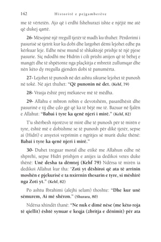 H i s t o r i t ë e p e j g a m b e r ë v e
142
me të vërtetën. Ajo që i erdhi fshehurazi ishte e njëjtë me atë
që dukej qartë.
26- Mësojmë një rregull tjetër të madh ku thuhet: Përdorimi i
pasurisë së tjetrit kur ka dobi dhe largohet dëmi lejohet edhe pa
kërkuar leje. Edhe nëse mund të shkaktojë prishje të një pjese
pasurie. Siç ndodhi me Hidrin i cili prishi anijen që të bëhej e
mangët dhe të shpëtonte nga plaçkitja e mbretit zullumqar dhe
nën këto dy rregulla gjenden dobi të panumërta.
27- Lejohet të punosh në det ashtu sikurse lejohet të punosh
në tokë. Në ajet thuhet: “Që punonin në det. (Kehf, 79)
28- Vrasja është prej mëkateve më të mëdha.
29- Allahu e mbron robin e devotshëm, pasardhësit dhe
pasurinë e tij dhe çdo gjë që ka të bëjë me të. Bazuar në fjalën
e Allahut: “Babai i tyre ka qenë njeri i mirë.” (Kehf, 82)
T’u shërbesh njerëzve të mirë dhe të punosh për të mirën e
tyre, është më e dobishme se të punosh për dikë tjetër, sepse
ai (Hidri) e arsyetoi veprimin e ngritjes së murit duke thënë:
Babai i tyre ka qenë njeri i mirë.”
30- Duhet treguar moral dhe etikë me Allahun edhe në
shprehi, sepse Hidri prishjen e anijes ia dedikoi vetes duke
thënë: Unë desha ta dëmtoj (Kehf 79) Ndërsa të mirën ia
dedikoi Allahut kur tha: “Zoti yt dëshiroi që ata të arrinin
moshën e pjekurisë e ta nxirrnin thesarin e tyre, si mëshirë
nga Zoti yt.” (Kehf, 82)
Po ashtu Ibrahimi (alejhi selam) thoshte: “Dhe kur unë
sëmurem, Ai më shëron.” (Shurara, 80)
Ndërsa xhindët thanë: “Ne nuk e dimë nëse (me këto roja
të qiellit) është synuar e keqja (zbritja e dënimit) për ata
 