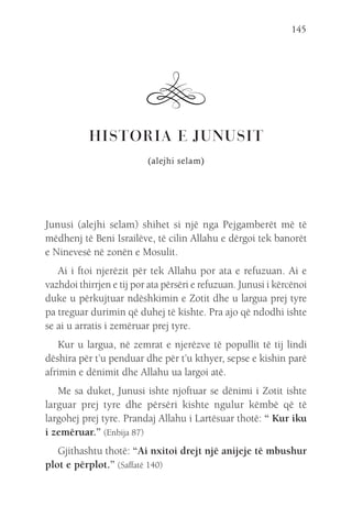 145
HISTORIA E JUNUSIT
(alejhi selam)
Junusi (alejhi selam) shihet si një nga Pejgamberët më të
mëdhenj të Beni Israilëve, të cilin Allahu e dërgoi tek banorët
e Ninevesë në zonën e Mosulit.
Ai i ftoi njerëzit për tek Allahu por ata e refuzuan. Ai e
vazhdoi thirrjen e tij por ata përsëri e refuzuan. Junusi i kërcënoi
duke u përkujtuar ndëshkimin e Zotit dhe u largua prej tyre
pa treguar durimin që duhej të kishte. Pra ajo që ndodhi ishte
se ai u arratis i zemëruar prej tyre.
Kur u largua, në zemrat e njerëzve të popullit të tij lindi
dëshira për t’u penduar dhe për t’u kthyer, sepse e kishin parë
afrimin e dënimit dhe Allahu ua largoi atë.
Me sa duket, Junusi ishte njoftuar se dënimi i Zotit ishte
larguar prej tyre dhe përsëri kishte ngulur këmbë që të
largohej prej tyre. Prandaj Allahu i Lartësuar thotë: “ Kur iku
i zemëruar.” (Enbija 87)
Gjithashtu thotë: “Ai nxitoi drejt një anijeje të mbushur
plot e përplot.” (Saffatë 140)
 