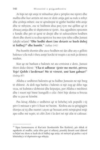 H i s t o r i t ë e p e j g a m b e r ë v e
146
Ai hipi në një anije të mbushur plot e përplot me njerëz dhe
mallra dhe kur arritën në mes të detit anija gati sa nuk u mbyt
dhe çështja mbeti: ose të qëndrojnë të gjithë bashkë mbi anije
dhe të mbyten, ose të hidhnin disa prej tyre me qëllim që të
zbrazej anija dhe të shpëtonin të tjerët. Ata zgjodhën opsionin
e fundit dhe për të qenë të drejtë dhe të suksesshëm hodhën
short dhe shorti u ra disa njerëzve ku mes tyre ishte edhe Junusi
(alejhi selam) “Dhe hodhi short (me detarët se kush duhej
të hidhej)31
dhe humbi.” (Saffatë 141)
Pra humbi shortin dhe ata e hodhën në det dhe aty e gëlltiti
balena e cila nuk i theu asnjë kockë të trupit e as nuk ja dëmtoi
mishin.
Kur qe në barkun e balenës në ato errësirat e detit, Junusi
thirri duke thënë: “S’ka të adhurar tjetër me meritë, përveç
Teje! Qofsh i lavdëruar! Me të vërtetë, unë kam gabuar!”
(Enbija 87)
Allahu e urdhëroi balenën që ta hidhte Junusin në një breg
të shkretë. Ai doli nga barku i balenës si një zog që dilte nga
veza, në kulmin e dobësisë dhe këputjes, por Allahu e mëshiroi
dhe i nxori një bimë kungulli e cila i bëri hije derisa u frocua
dhe u çua në këmbë.
Pas kësaj Allahu e urdhëroi që të kthehej tek populli i tij
për t’i mësuar e për t’i ftuar në besim. Kështu ata iu përgjigjën
thirrjes së tij dhe numri i atyre që besuan arriti nënjëqind mijë
apo edhe më tepër, të cilët Zoti i la deri në një afat të caktuar.
31 
Sipas komentuesve të Kur’anit (konkretisht Ibn Kethirit), për shkak të
ngarkesës së madhe, anija ishte gati të mbytej, prandaj detarët ranë dakord
ta bëjnë me short se kush do të hidhej nga anija, në mënyrë që pesha e saj të
lehtësohej e të shpëtonin nga mbytja.
 