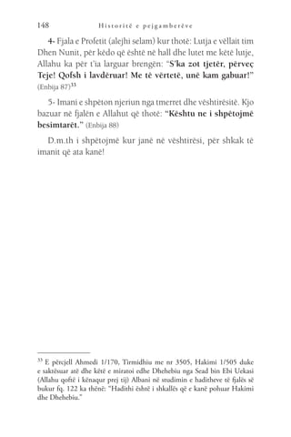H i s t o r i t ë e p e j g a m b e r ë v e
148
4- Fjala e Profetit (alejhi selam) kur thotë: Lutja e vëllait tim
Dhen Nunit, për këdo që është në hall dhe lutet me këtë lutje,
Allahu ka për t’ia larguar brengën: “S’ka zot tjetër, përveç
Teje! Qofsh i lavdëruar! Me të vërtetë, unë kam gabuar!”
(Enbija 87)33
5- Imani e shpëton njeriun nga tmerret dhe vështirësitë. Kjo
bazuar në fjalën e Allahut që thotë: “Kështu ne i shpëtojmë
besimtarët.” (Enbija 88)
D.m.th i shpëtojmë kur janë në vështirësi, për shkak të
imanit që ata kanë!
33 
E përcjell Ahmedi 1/170, Tirmidhiu me nr 3505, Hakimi 1/505 duke
e saktësuar atë dhe këtë e miratoi edhe Dhehebiu nga Sead bin Ebi Uekasi
(Allahu qoftë i kënaqur prej tij) Albani në studimin e haditheve të fjalës së
bukur fq. 122 ka thënë: “Hadithi është i shkallës që e kanë pohuar Hakimi
dhe Dhehebiu.”
 