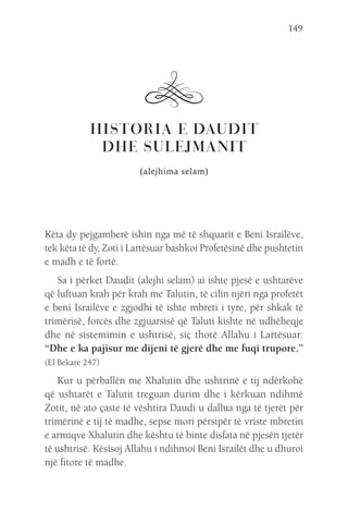 149
HISTORIA E DAUDIT
DHE SULEJMANIT
(alejhima selam)
Këta dy pejgamberë ishin nga më të shquarit e Beni Israilëve,
tek këta të dy, Zoti i Lartësuar bashkoi Profetësinë dhe pushtetin
e madh e të fortë.
Sa i përket Daudit (alejhi selam) ai ishte pjesë e ushtarëve
që luftuan krah për krah me Talutin, të cilin njëri nga profetët
e beni Israilëve e zgjodhi të ishte mbreti i tyre, për shkak të
trimërisë, forcës dhe zgjuarsisë që Taluti kishte në udhëheqje
dhe në sistemimin e ushtrisë, siç thotë Allahu i Lartësuar:
“Dhe e ka pajisur me dijeni të gjerë dhe me fuqi trupore.”
(El Bekare 247)
Kur u përballën me Xhalutin dhe ushtrinë e tij ndërkohë
që ushtarët e Talutit treguan durim dhe i kërkuan ndihmë
Zotit, në ato çaste të vështira Daudi u dallua nga të tjerët për
trimërinë e tij të madhe, sepse mori përsipër të vriste mbretin
e armiqve Xhalutin dhe kështu të binte disfata në pjesën tjetër
të ushtrisë. Kësisoj Allahu i ndihmoi Beni Israilët dhe u dhuroi
një fitore të madhe.
 
