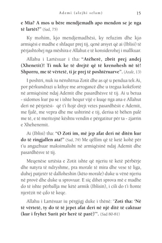 A d e m i ( a l e j h i s e l a m ) 15
e Mia? A mos u bëre mendjemadh apo mendon se je nga
të lartët?” (Sad, 75)
Ky mohim, kjo mendjemadhësi, ky refuzim dhe kjo
armiqësi e madhe e shfaqur prej tij, qenë arsyet që ai (Iblisi) të
përjashtohej nga mëshira e Allahut e të konsiderohej i mallkuar.
Allahu i Lartësuar i tha: 
“Atëherë, zbrit prej andej
(Xhenetit)! Ti nuk ke të drejtë që të krenohesh në të!
Shporru, me të vërtetë, ti je prej të poshtëruarve”. (Arafë, 13)
I poshtri, nuk iu nënshtrua Zotit dhe as që u pendua tek Ai,
por përkundrazi u kthye me arrogancë dhe u tregua kokëfortë
në armiqësinë ndaj Ademit dhe pasardhësve të tij. Ai u betua
- sidomos kur pa se i ishte hequr vijë e kuqe nga ana e Allahut
deri në përjetësi-  që t’i ftojë drejt vetes pasardhësit e Ademit,
me fjalë, me vepra dhe me ushtrinë e tij, derisa të bëhen palë
me të, e të meritojnë kështu vendin e përgatitur për ta - zjarrin
e Xhehenemit.
Ai (Iblisi) tha: “O Zoti im, më jep afat deri në ditën kur
do të ringjallen ata!” (Sad, 79) Me qëllim që të ketë kohë për
t’u angazhuar maksimalisht në armiqësinë ndaj Ademit dhe
pasardhësve të tij.
Meqenëse urtësia e Zotit ishte që njeriu të ketë përbërje
dhe natyra të ndryshme, pra morale të mira dhe vese të liga,
duhej patjetër të dalloheshin (këto morale) duke u vënë njeriu
në provë dhe duke u sprovuar. E siç dihet sprova më e madhe
do të ishte përballja me këtë armik (Iblisin), i cili do t’i ftonte
njerëzit në çdo të keqe.
Allahu i Lartësuar iu përgjigj duke i thënë: “Zoti tha: ‘Në
të vërtetë, ty do të të jepet afat deri në një ditë të caktuar
(kur i fryhet Surit për herë të parë)’”. (Sad 80-81)
 