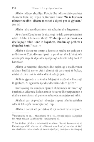 H i s t o r i t ë e p e j g a m b e r ë v e
150
Allahu i dërgoi shpalljen Daudit dhe i dha urtësi e pushtet
shumë të fortë, siç tregon në Kur’anin fisnik: “Ne ia forcuam
mbretërinë dhe i dhamë mençuri e dijeni për të gjykuar.”
(Sad 20)
Allahu i dha qëndrueshmëri në adhurim dhe largpamësi.
Ai e cilësoi Daudin me dy tipare që në fakt ato e plotësojnë
robin. Allahu i Lartësuar thotë: “Ti duroje atë që thonë ata
dhe kujtoje robin Tonë të fuqishëm, Daudin, që përherë i
drejtohej Zotit.” (Sad 17)
Allahu e cilësoi me tiparin e forcës së madhe në çështjen e
urdhërave të Zotit dhe me tiparin e pendimit dhe kthimit tek
Allahu për arsye të dijes dhe njohjes që ai kishte ndaj Zotit të
Lartësuar.
Allahu ia nënshtroi shpendët dhe malet, që e madhëronin
Allahun bashkë me të. Atij i dhuroi një zë shumë të bukur,
mirësi të cilën nuk ia kishte dhënë askujt tjetër.
Ai flinte gjysmën e natës dhe falej një të tretën dhe flinte një
të gjashtën. Ai agjëronte një ditë dhe hante ditën tjetër.34
Kur takohej me armikun njerëzit shihnin tek ai trimëri që
i mahniste. Allahu ia kishte zbutur hekurin dhe përpunimin e
tij dhe e mësoi se si t’i punonte mburojat mbrojtëse në luftë.
Ai ishte i pari që prodhoi mburojat trupore të luftës që ishin
edhe të lehta për t’u mbajtur në trup.
Allahu e qortoi atë për shkak të një mëkati që ai veproi35
.
34 
Buhariu me nr 1131, Muslimi me nr. 1159, 189 nga hadithi i Abdullah
bin Amër bin Asit (Allahu qoftë i kënaqur prej tij).
35 
Ibn Kethiri (Allahu e mëshiroftë) ka thënë: Shumë komentatorë të
Kur’anit nga selefët dhe ata që erdhën më vonë kanë përmendur në këtë
rast disa histori e disa ndodhi që shumica janë prej Israilijateve ku disa prej
 
