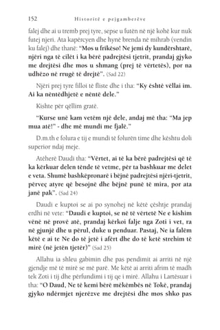 H i s t o r i t ë e p e j g a m b e r ë v e
152
falej dhe ai u tremb prej tyre, sepse u futën në një kohë kur nuk
futej njeri. Ata kapërcyen dhe hynë brenda në mihrab (vendin
ku falej) dhe thanë: “Mos u frikëso! Ne jemi dy kundërshtarë,
njëri nga të cilët i ka bërë padrejtësi tjetrit, prandaj gjyko
me drejtësi dhe mos u shmang (prej të vërtetës), por na
udhëzo në rrugë të drejtë”. (Sad 22)
Njëri prej tyre filloi të fliste dhe i tha: “Ky është vëllai im.
Ai ka nëntëdhjetë e nëntë dele.”
Kishte për qëllim gratë.
“Kurse unë kam vetëm një dele, andaj më tha: “Ma jep
mua atë!” - dhe më mundi me fjalë.”
D.m.th e folura e tij e mundi të folurën time dhe kështu doli
superior ndaj meje.
Atëherë Daudi tha: “Vërtet, ai të ka bërë padrejtësi që të
ka kërkuar delen tënde të vetme, për ta bashkuar me delet
e veta. Shumë bashkëpronarë i bëjnë padrejtësi njëri-tjetrit,
përveç atyre që besojnë dhe bëjnë punë të mira, por ata
janë pak”. (Sad 24)
Daudi e kuptoi se ai po synohej në këtë çështje prandaj
erdhi në vete: “Daudi e kuptoi, se në të vërtetë Ne e kishim
vënë në provë atë, prandaj kërkoi falje nga Zoti i vet, ra
në gjunjë dhe u përul, duke u penduar. Pastaj, Ne ia falëm
këtë e ai te Ne do të jetë i afërt dhe do të ketë strehim të
mirë (në jetën tjetër)” (Sad 25)
Allahu ia shleu gabimin dhe pas pendimit ai arriti në një
gjendje më të mirë se më parë. Me këtë ai arriti afrim të madh
tek Zoti i tij dhe përfundimi i tij qe i mirë. Allahu i Lartësuar i
tha: “O Daud, Ne të kemi bërë mëkëmbës në Tokë, prandaj
gjyko ndërmjet njerëzve me drejtësi dhe mos shko pas
 