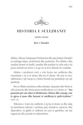 155
HISTORIA E SULEJMANIT
(alejhi selam)
Biri i Daudit
Allahu i dhuroi Sulejmanit Profetësinë dhe prej babait (Daudit)
ai trashëgoi dijen, profetësinë dhe pushtetin. Por Allahu i dha
sundim shumë të madh, sundim dhe pushtet të cilin nuk e ka
patur askush më herët e as që do ta ketë dikush në vazhdim.
Allahu i nënshtroi erën e cila frynte me urdhërin dhe
orientimin e tij si të donte dhe ku të donte. Me anë të erës,
udhëtimin e një muaji ai e bënte brenda një paraditeje ose një
pasditeje.
Për të Allahu nënshtroi edhe xhindët, shejtanët dhe ifritët të
cilët punonin dhe bënin punë madhështore si t’i donte ai. “Ata
punonin për atë çfarë të dëshironte: faltore dhe statuja, enë
të gjera si puse dhe kazanë të mëdhenj të palëvizshëm.”
(Sebe 13)
Shkonin e vinin me urdhërin e tij ku të donte ai dhe ndaj
tij nënështroi ushtritë e përbëra prej xhindeve, njerëzve dhe
shpendëve, të gjithë të radhitur në çeta të gatshme, me një
organizim dhe parada të mahnitshme.
 