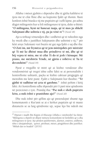 H i s t o r i t ë e p e j g a m b e r ë v e
156
Allahu i mësoi gjuhën e shpendve dhe të gjitha kafshëve të
tjera me të cilat fliste dhe ua kuptonte fjalët që thonin. Rasti
konkret është biseda e tij me pupëzën që i solli lajme, po ashtu
dëgjoi milingonën kur u foli milingonave të tjera, duke u thënë:
“O milingona, hyni në banesat tuaja, që të mos ju shkelë
Sulejmani dhe ushtria e tij, pa ju vënë re”! (Neml 18)
Ajo u tërhoqi vëmendjen dhe i urdhëroi që të ruheshin nga
ky rrezik dhe e justifikoi Sulejmanin dhe ushtrinë e tij,37
për
këtë arsye Sulemani vuri buzën në gaz nga fjalët e saj dhe tha:
“O Zoti im, më frymëzo që të jem mirënjohës për mirësitë
që Ti më ke dhënë mua dhe prindërve të mi, dhe që të
bëj vepra të mira, me të cilat Ti do të jesh i kënaqur. Më
prano, me mëshirën Tënde, në gjirin e robërve të Tu të
devotshëm!” (Neml 19)
Pjesë e rregullit të mirë që ai kishte vendosur dhe
vendosmërisë që tregoi ishte edhe fakti se ai personalisht i
kontrollonte ushtarët, paçka se kishte caktuar përgjegjës që
mereshin me këtë punë. Fjalët e Sulejmanit kur thoshte: “Të
gjithë të radhitur në çeta të gatshme.” është pohim i këtij
fakti. Ai i kontrollonte edhe shpendët për t’i parë nëse qëndronin
në pozicionet e tyre. Prandaj tha: “Pse nuk e shoh pupëzën
këtu, a nuk është e pranishme ajo?” (Neml 20)
Dhe nuk është për qëllim ajo që pretendojnë shumë nga
komentatorët e Kur’anit se ai e kërkoi pupëzën që të maste
distancën se sa larg qëndronte uji, sepse kjo bie ndesh me
37 
Dijetari i madh Ibn Kajjim el-Xheuzije (Allahu e mëshiroftë) ka thënë:
“Milingona u shpreh në dhjetë mënyra komunikimi në këshillën që u dha
milingonave të tjera: Ajo përdori pasthirrmën, alarmoi, emërtoi, urdhëroi,
ishte e drejtpërdrejtë, qortoi, përshtati, mësoi, përgjithësoi dhe justifikoi.
“Miftah dar es-Seadeh” (2/151)
 