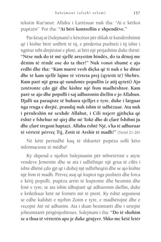 S u l e j m a n i ( a l e j h i s e l a m ) 157
tekstin Kur’anor. Allahu i Lartësuar nuk tha: “Ai e kërkoi
pupëzën” Por tha: “Ai bëri kontrollin e shpendëve.”
Pas kësaj ai (Sulejmani) e kërcënoi për shkak të kundërshtimit
që i kishte bërë urdhrit të tij, e përderisa pushteti i tij ishte i
ngritur mbi drejtësinë e plotë, ai bëri një përjashtim duke thënë:
“Nëse nuk do të më sjellë arsyetim bindës, do ta dënoj me
dënim të rëndë ose do ta ther!” Nuk vonoi shumë e ajo
erdhi dhe tha: “Kam marrë vesh diçka që ti nuk e ke ditur
dhe të kam sjellë lajme të vërteta prej (qytetit të) Shebës.
Kam parë një grua që sundonte popullin (e atij qyteti) Ajo
zotëronte çdo gjë dhe kishte një fron madhështor. Kam
parë se ajo dhe populli i saj adhuronin diellin e jo Allahun.
Djalli ua paraqiste të bukura sjelljet e tyre, duke i larguar
nga rruga e drejtë, prandaj nuk ishin të udhëzuar. Ata nuk
i përuleshin në sexhde Allahut, i Cili nxjerr gjithçka që
është e fshehur në qiej dhe në Tokë dhe di çfarë fshihni ju
dhe çfarë tregoni haptazi. Allahu është Një, s’ka të adhuruar
të vërtetë përveç Tij, Zotit të Arshit të madh!” (Neml 21-26)
Në këtë periudhë kaq të shkurtër pupëza solli këto
informacione të mëdha!
Ky shpend e njoftoi Sulejmanin për mbretërinë e atyre
vendeve Jemenite dhe se ata i udhëhiqte një grua të cilës i
ishte dhënë çdo gjë që i duhej një udhëheqësi dhe se ajo kishte
një fron të madh. Përveç asaj që kuptoi nga pushteti dhe forca
e këtij populli, pupëza arriti të kuptonte dhe besimin dhe
fenë e tyre; se ata ishin idhujtarë që adhuronin diellin, duke
e kriktikuar këtë në formën më të prerë. Ky është argument
se edhe kafshët e njohin Zotin e tyre, e madhërojnë dhe e
veçojnë Atë në adhurim. Ata i duan besimtarët dhe i urrejnë
jobesimtarët përgënjeshtrues. Sulejmani i tha: “Do të shohim
se a thua të vërtetën apo je duke gënjyer. Shko me këtë letër
 