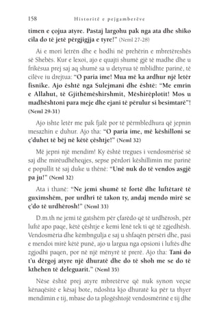 H i s t o r i t ë e p e j g a m b e r ë v e
158
timen e çojua atyre. Pastaj largohu pak nga ata dhe shiko
cila do të jetë përgjigjja e tyre!” (Neml 27-28)
Ai e mori letrën dhe e hodhi në prehërin e mbretëreshës
së Shebës. Kur e lexoi, ajo e quajti shumë gjë të madhe dhe u
frikësua prej saj aq shumë sa u detyrua të mblidhte parinë, të
cilëve iu drejtua: “O paria ime! Mua më ka ardhur një letër
fisnike. Ajo është nga Sulejmani dhe është: “Me emrin
e Allahut, të Gjithëmëshirshmit, Mëshirëplotit! Mos u
madhështoni para meje dhe ejani të përulur si besimtarë”!
(Neml 29-31)
Ajo ishte letër me pak fjalë por të përmbledhura që jepnin
mesazhin e duhur. Ajo tha: “O paria ime, më këshilloni se
ç’duhet të bëj në këtë çështje!” (Neml 32)
Më jepni një mendim! Ky është tregues i vendosmërisë së
saj dhe mirëudhëheqjes, sepse përdori këshillimin me parinë
e popullit të saj duke u thënë: “Unë nuk do të vendos asgjë
pa ju!” (Neml 32)
Ata i thanë: “Ne jemi shumë të fortë dhe luftëtarë të
guximshëm, por urdhri të takon ty, andaj mendo mirë se
ç’do të urdhërosh!” (Neml 33)
D.m.th ne jemi të gatshëm për çfarëdo që të urdhërosh, për
luftë apo paqe, këtë çështje e kemi lënë tek ti që të zgjedhësh.
Vendosmëria dhe këmbngulja e saj u shfaqën përsëri dhe, pasi
e mendoi mirë këtë punë, ajo u largua nga opsioni i luftës dhe
zgjodhi paqen, por në një mënyrë të prerë. Ajo tha: Tani do
t’u dërgoj atyre një dhuratë dhe do të shoh me se do të
kthehen të deleguarit.” (Neml 35)
Nëse është prej atyre mbretërve që nuk synon veçse
kënaqësitë e kësaj bote, ndoshta kjo dhuratë ka për ta thyer
mendimin e tij, mbase do ta plogështojë vendosmërinë e tij dhe
 