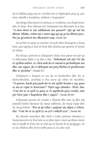 S u l e j m a n i ( a l e j h i s e l a m ) 159
do të lidhim paqe me të e kështu do të shpëtojmë prej tij, por
nëse ndodh e kundërta, atëherë e kuptojmë!
Ajo dërgoi disa njerëz të mençur, të vendosur, me eksperiencë
dhe të ditur. Kur shkuan tek Sulejmani me dhuratën ai u tha:
“A mos doni të më ndihmoni me pasuri?! Ajo që më ka
dhënë Allahu, është më e mirë nga ajo që ju ka dhënë juve.
Por ju gëzoheni me dhuratën tuaj. (Neml 36)
Ai ua bëri të qartë se synimi i tij nuk ishte kënaqësia e kësaj
bote, por ngritja e fesë së Zotit dhe dëshira që njerëzit të hynin
në Islam.
Pas kësaj i porositi të deleguarit duke mos patur nevojë që
t’i shkruante fjalët e tij dhe u tha: “Kthehuni tek ata! Ne do
të sjellim ushtri, të cilën nuk do të mund ta përballojnë ata
dhe, me siguri, do t’i dëbojmë ata prej Shebës të poshtëruar
dhe të përulur”. (Neml 37)
Sulejmani e kuptoi se ata do të bindeshin dhe do të
dorëzoheshin, prandaj u tha atyre që ishin në mexhlis:
“O parësi, kush prej jush do të më sjellë fronin e saj, para
se ata të vijnë të dorëzuar?” Njëri nga xhindet - Ifriti, tha:
“Unë do të ta sjell ty para se të ngrihesh prej vendit; unë
për këtë jam i fuqishëm dhe i sigurt”. (Neml 38-39)
Sulejmani jetonte në vendet e Shamit dhe mes tij dhe atij
populli kishte distancë dy muaj udhëtim, dy muaj vajtje dhe
dy muaj kthim. “Por ai që ishte i pajisur me dijen e Librit,
tha: “Unë do të ta sjell ty sa çel e mbyll sytë”. (Neml 40)
Ka shumë mundësi dhe këtë e kanë pohuar shumica e
komentatorëve të Kur’anit se ai ishte njeri i mirë që dinte emrin
më të madh të Zotit me të cilin po të lutesh Ai të përgjigjet. Ai
iu lut Allahut dhe froni erdhi para se të çelte sytë.
 