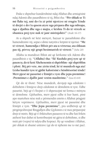 H i s t o r i t ë e p e j g a m b e r ë v e
16
Duke e shprehur kundërshtinë ndaj Allahut dhe armiqësinë
ndaj Ademit dhe pasardhësve të tij, Iblisi tha: “Për shkak se Ti
më flake tej, unë do t’u zë pritë njerëzve në rrugën Tënde
të drejtë e do t’u qasem atyre nga përpara dhe nga mbrapa,
nga e djathta dhe nga e majta, e kështu Ti do të vëresh se
shumica prej tyre nuk të janë mirënjohës!” (A’rafë 16-17)
Ai u shpreh në këtë mënyrë, bazuar te parashikimi dhe
hamendësimi i tij, sepse e dinte natyrën e krijmit të njeriut: “Me
të vërtetë, hamendja e Iblisit për ata u vërtetua; ata shkuan
pas tij, përveç një grupi besimtarësh të vërtetë.” (Sebe 20)
Allahu ia mundësoi Iblisit atë që kërkonte tek Ademi dhe
pasardhësit e tij. “(Allahu) tha: “Ik! Kushdo prej tyre që të
pason ty, do të ketë Xhehenemin si shpërblim - një shpërblim
i plotë. Bëj për vete, me zërin tënd, kë të mundesh nga ata!
Lësho kundër tyre të gjithë kalorësinë e këmbësorinë tënde!
Merr pjesë në pasurinë e fëmijët e tyre dhe jepu premtime!
-Premtimet e djallit janë vetëm mashtrime.” (Isra 63-64) 
Që do të thotë: Nëse mundesh, devijoji nga edukimi i
dobishëm i fëmijeve drejt edukimit të dëmshëm të tyre. Edhe
pasuritë, bëji që t’i fitojnë e t’i shpenzojnë në forma e mënyra
të dëmshme. Gjithashtu, merr pjesë edhe ti kur hanë, pinë
apo martohen nëse nuk e përmendin emrin e Allahut përgjatë
këtyre veprimeve. Gjithashtu, merr pjesë në pasurinë dhe
fëmijët e tyre. “Dhe Jepu premtime”, pra urdhëroji që të
përgënjeshtrojnë Ringjalljen dhe Gjykimin e të mos përparojnë
drejt të mirës. Bëji që t’i frikësohen pasuesve të tu dhe futi frikën
atëherë kur duhet të kontribuojnë në gjëra të dobishme, si dhe
nxiti për (vepra) të ndyta dhe kopraci. Ky qe vendimi i Allahut,
për shkak të shumë urtësive (që do të njihemi me to më pas).
 