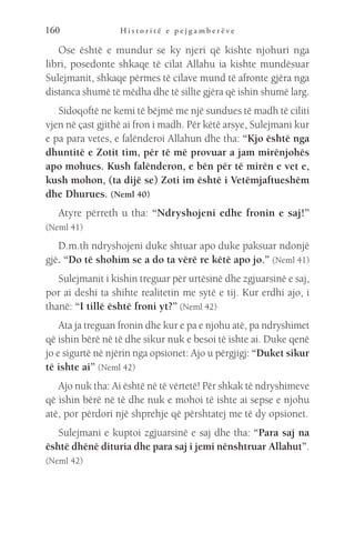 H i s t o r i t ë e p e j g a m b e r ë v e
160
Ose është e mundur se ky njeri që kishte njohuri nga
libri, posedonte shkaqe të cilat Allahu ia kishte mundësuar
Sulejmanit, shkaqe përmes të cilave mund të afronte gjëra nga
distanca shumë të mëdha dhe të sillte gjëra që ishin shumë larg.
Sidoqoftë ne kemi të bëjmë me një sundues të madh të ciliti
vjen në çast gjithë ai fron i madh. Për këtë arsye, Sulejmani kur
e pa para vetes, e falënderoi Allahun dhe tha: “Kjo është nga
dhuntitë e Zotit tim, për të më provuar a jam mirënjohës
apo mohues. Kush falënderon, e bën për të mirën e vet e,
kush mohon, (ta dijë se) Zoti im është i Vetëmjaftueshëm
dhe Dhurues. (Neml 40)
Atyre përreth u tha: “Ndryshojeni edhe fronin e saj!”
(Neml 41)
D.m.th ndryshojeni duke shtuar apo duke paksuar ndonjë
gjë. “Do të shohim se a do ta vërë re këtë apo jo.” (Neml 41)
Sulejmanit i kishin treguar për urtësinë dhe zgjuarsinë e saj,
por ai deshi ta shihte realitetin me sytë e tij. Kur erdhi ajo, i
thanë: “I tillë është froni yt?” (Neml 42)
Ata ja treguan fronin dhe kur e pa e njohu atë, pa ndryshimet
që ishin bërë në të dhe sikur nuk e besoi të ishte ai. Duke qenë
jo e sigurtë në njërin nga opsionet: Ajo u përgjigj: “Duket sikur
të ishte ai” (Neml 42)
Ajo nuk tha: Ai është në të vërtetë! Për shkak të ndryshimeve
që ishin bërë në të dhe nuk e mohoi të ishte ai sepse e njohu
atë, por përdori një shprehje që përshtatej me të dy opsionet.
Sulejmani e kuptoi zgjuarsinë e saj dhe tha: “Para saj na
është dhënë dituria dhe para saj i jemi nënshtruar Allahut”.
(Neml 42)
 